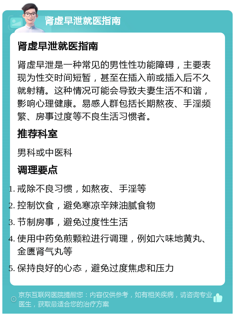 肾虚早泄就医指南 肾虚早泄就医指南 肾虚早泄是一种常见的男性性功能障碍，主要表现为性交时间短暂，甚至在插入前或插入后不久就射精。这种情况可能会导致夫妻生活不和谐，影响心理健康。易感人群包括长期熬夜、手淫频繁、房事过度等不良生活习惯者。 推荐科室 男科或中医科 调理要点 戒除不良习惯，如熬夜、手淫等 控制饮食，避免寒凉辛辣油腻食物 节制房事，避免过度性生活 使用中药免煎颗粒进行调理，例如六味地黄丸、金匮肾气丸等 保持良好的心态，避免过度焦虑和压力