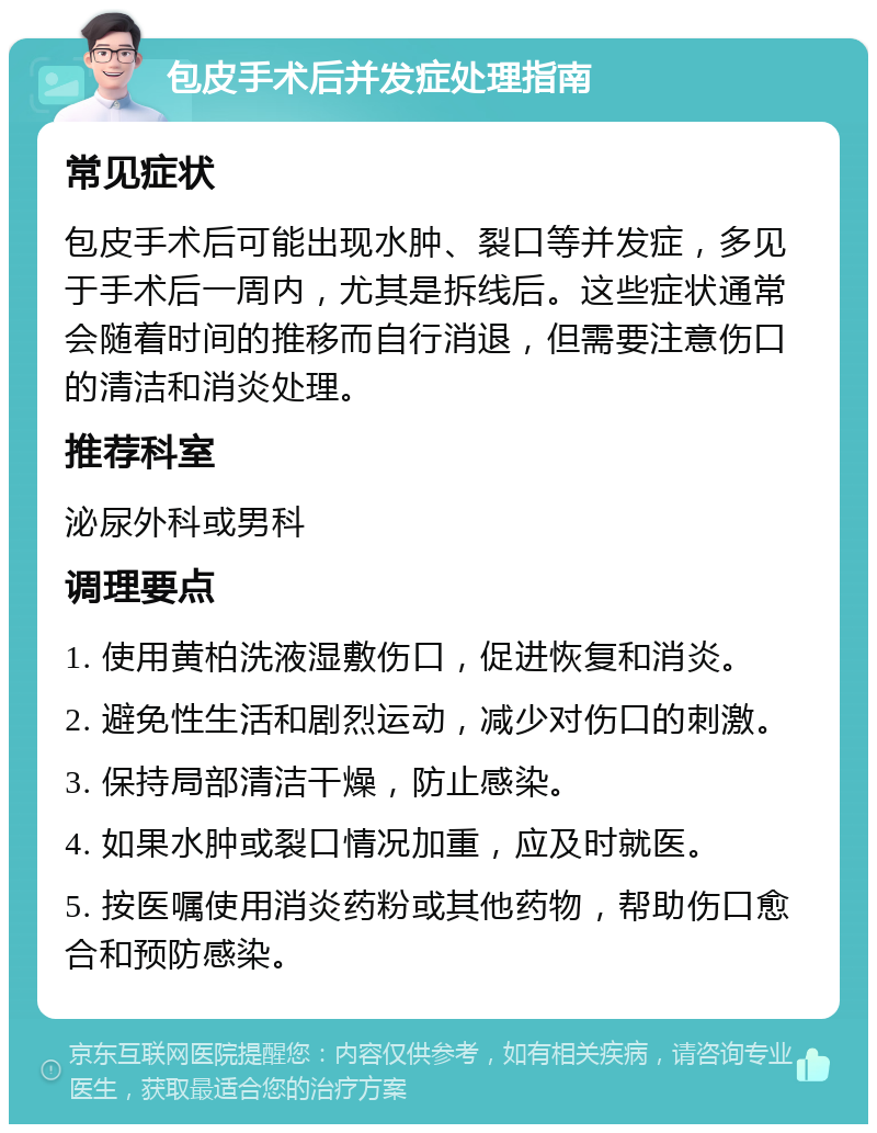 包皮手术后并发症处理指南 常见症状 包皮手术后可能出现水肿、裂口等并发症，多见于手术后一周内，尤其是拆线后。这些症状通常会随着时间的推移而自行消退，但需要注意伤口的清洁和消炎处理。 推荐科室 泌尿外科或男科 调理要点 1. 使用黄柏洗液湿敷伤口，促进恢复和消炎。 2. 避免性生活和剧烈运动，减少对伤口的刺激。 3. 保持局部清洁干燥，防止感染。 4. 如果水肿或裂口情况加重，应及时就医。 5. 按医嘱使用消炎药粉或其他药物，帮助伤口愈合和预防感染。