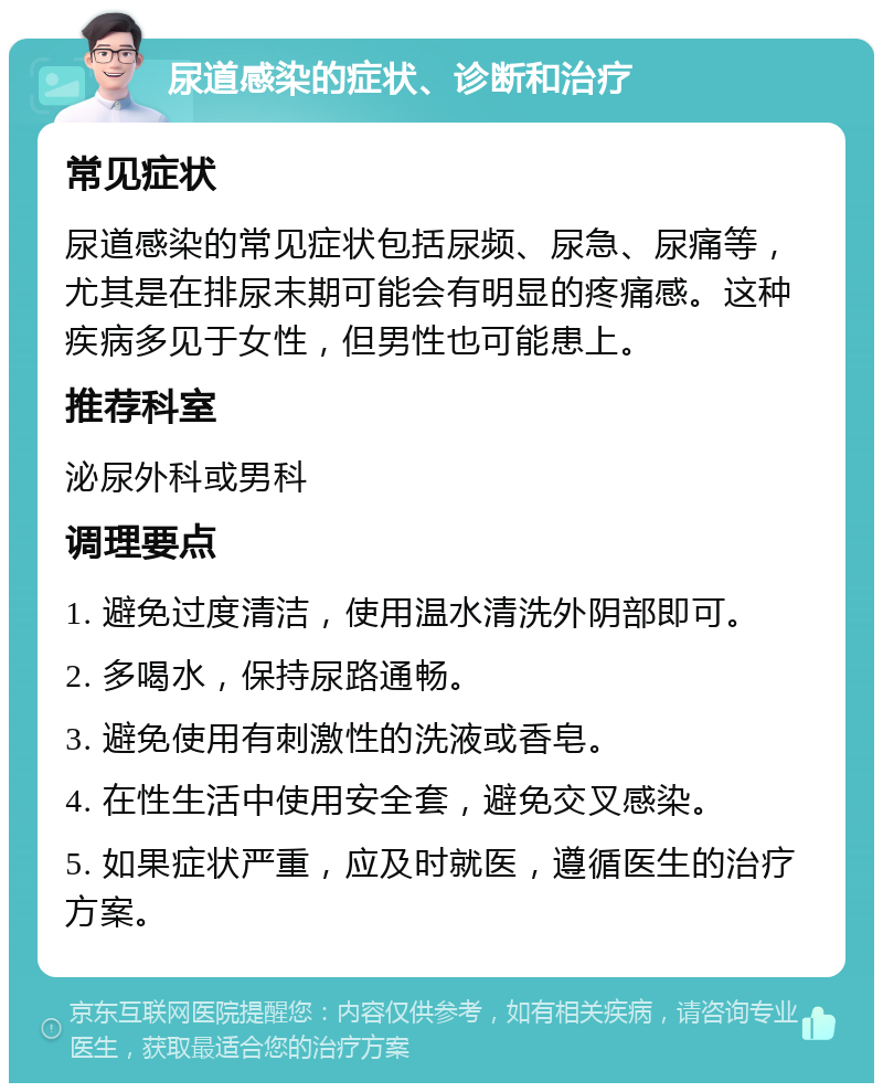 尿道感染的症状、诊断和治疗 常见症状 尿道感染的常见症状包括尿频、尿急、尿痛等，尤其是在排尿末期可能会有明显的疼痛感。这种疾病多见于女性，但男性也可能患上。 推荐科室 泌尿外科或男科 调理要点 1. 避免过度清洁，使用温水清洗外阴部即可。 2. 多喝水，保持尿路通畅。 3. 避免使用有刺激性的洗液或香皂。 4. 在性生活中使用安全套，避免交叉感染。 5. 如果症状严重，应及时就医，遵循医生的治疗方案。