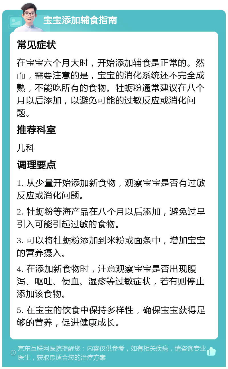 宝宝添加辅食指南 常见症状 在宝宝六个月大时，开始添加辅食是正常的。然而，需要注意的是，宝宝的消化系统还不完全成熟，不能吃所有的食物。牡蛎粉通常建议在八个月以后添加，以避免可能的过敏反应或消化问题。 推荐科室 儿科 调理要点 1. 从少量开始添加新食物，观察宝宝是否有过敏反应或消化问题。 2. 牡蛎粉等海产品在八个月以后添加，避免过早引入可能引起过敏的食物。 3. 可以将牡蛎粉添加到米粉或面条中，增加宝宝的营养摄入。 4. 在添加新食物时，注意观察宝宝是否出现腹泻、呕吐、便血、湿疹等过敏症状，若有则停止添加该食物。 5. 在宝宝的饮食中保持多样性，确保宝宝获得足够的营养，促进健康成长。