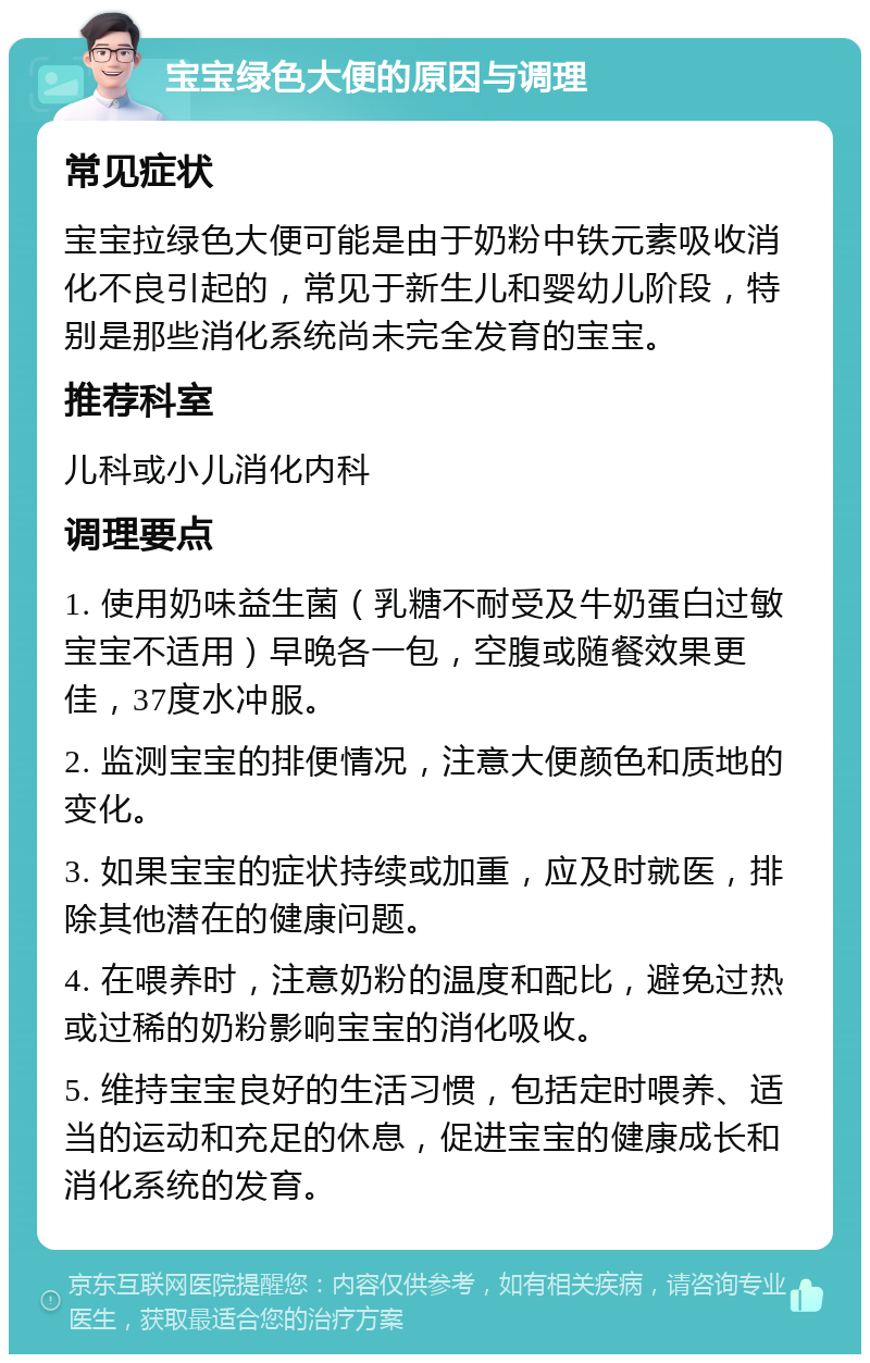 宝宝绿色大便的原因与调理 常见症状 宝宝拉绿色大便可能是由于奶粉中铁元素吸收消化不良引起的，常见于新生儿和婴幼儿阶段，特别是那些消化系统尚未完全发育的宝宝。 推荐科室 儿科或小儿消化内科 调理要点 1. 使用奶味益生菌（乳糖不耐受及牛奶蛋白过敏宝宝不适用）早晚各一包，空腹或随餐效果更佳，37度水冲服。 2. 监测宝宝的排便情况，注意大便颜色和质地的变化。 3. 如果宝宝的症状持续或加重，应及时就医，排除其他潜在的健康问题。 4. 在喂养时，注意奶粉的温度和配比，避免过热或过稀的奶粉影响宝宝的消化吸收。 5. 维持宝宝良好的生活习惯，包括定时喂养、适当的运动和充足的休息，促进宝宝的健康成长和消化系统的发育。