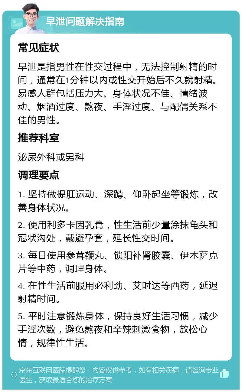 早泄问题解决指南 常见症状 早泄是指男性在性交过程中，无法控制射精的时间，通常在1分钟以内或性交开始后不久就射精。易感人群包括压力大、身体状况不佳、情绪波动、烟酒过度、熬夜、手淫过度、与配偶关系不佳的男性。 推荐科室 泌尿外科或男科 调理要点 1. 坚持做提肛运动、深蹲、仰卧起坐等锻炼，改善身体状况。 2. 使用利多卡因乳膏，性生活前少量涂抹龟头和冠状沟处，戴避孕套，延长性交时间。 3. 每日使用参茸鞭丸、锁阳补肾胶囊、伊木萨克片等中药，调理身体。 4. 在性生活前服用必利劲、艾时达等西药，延迟射精时间。 5. 平时注意锻炼身体，保持良好生活习惯，减少手淫次数，避免熬夜和辛辣刺激食物，放松心情，规律性生活。