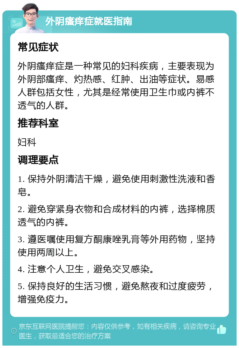 外阴瘙痒症就医指南 常见症状 外阴瘙痒症是一种常见的妇科疾病，主要表现为外阴部瘙痒、灼热感、红肿、出油等症状。易感人群包括女性，尤其是经常使用卫生巾或内裤不透气的人群。 推荐科室 妇科 调理要点 1. 保持外阴清洁干燥，避免使用刺激性洗液和香皂。 2. 避免穿紧身衣物和合成材料的内裤，选择棉质透气的内裤。 3. 遵医嘱使用复方酮康唑乳膏等外用药物，坚持使用两周以上。 4. 注意个人卫生，避免交叉感染。 5. 保持良好的生活习惯，避免熬夜和过度疲劳，增强免疫力。