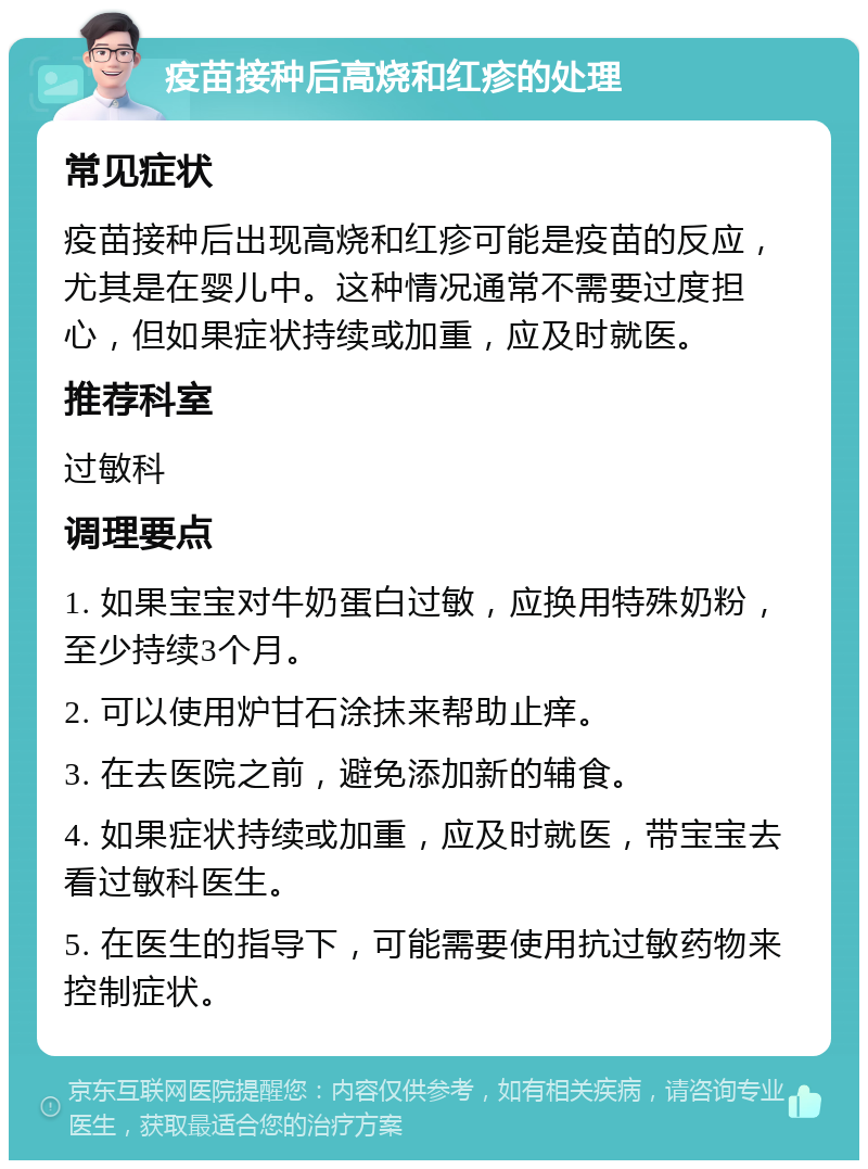 疫苗接种后高烧和红疹的处理 常见症状 疫苗接种后出现高烧和红疹可能是疫苗的反应，尤其是在婴儿中。这种情况通常不需要过度担心，但如果症状持续或加重，应及时就医。 推荐科室 过敏科 调理要点 1. 如果宝宝对牛奶蛋白过敏，应换用特殊奶粉，至少持续3个月。 2. 可以使用炉甘石涂抹来帮助止痒。 3. 在去医院之前，避免添加新的辅食。 4. 如果症状持续或加重，应及时就医，带宝宝去看过敏科医生。 5. 在医生的指导下，可能需要使用抗过敏药物来控制症状。