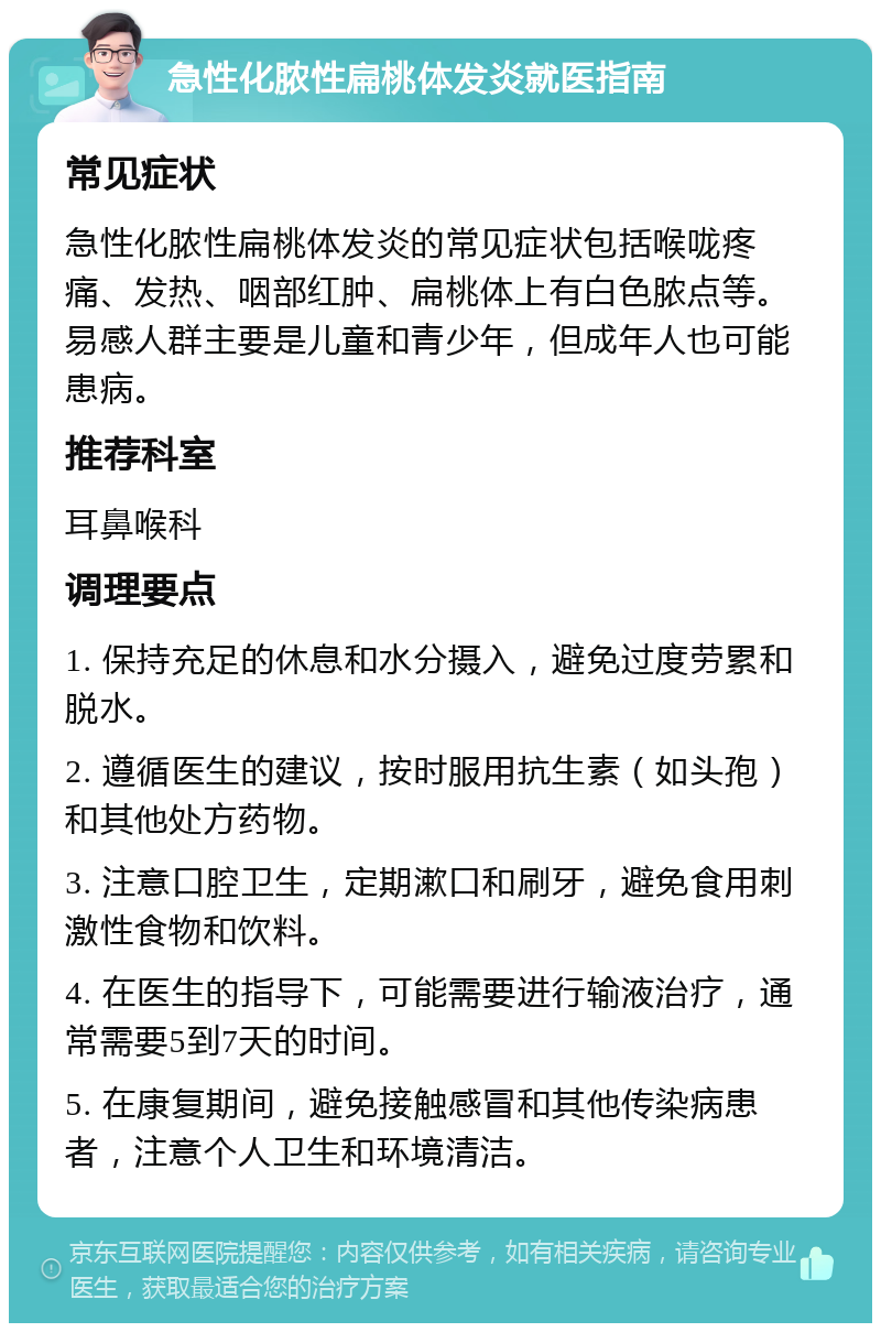 急性化脓性扁桃体发炎就医指南 常见症状 急性化脓性扁桃体发炎的常见症状包括喉咙疼痛、发热、咽部红肿、扁桃体上有白色脓点等。易感人群主要是儿童和青少年，但成年人也可能患病。 推荐科室 耳鼻喉科 调理要点 1. 保持充足的休息和水分摄入，避免过度劳累和脱水。 2. 遵循医生的建议，按时服用抗生素（如头孢）和其他处方药物。 3. 注意口腔卫生，定期漱口和刷牙，避免食用刺激性食物和饮料。 4. 在医生的指导下，可能需要进行输液治疗，通常需要5到7天的时间。 5. 在康复期间，避免接触感冒和其他传染病患者，注意个人卫生和环境清洁。