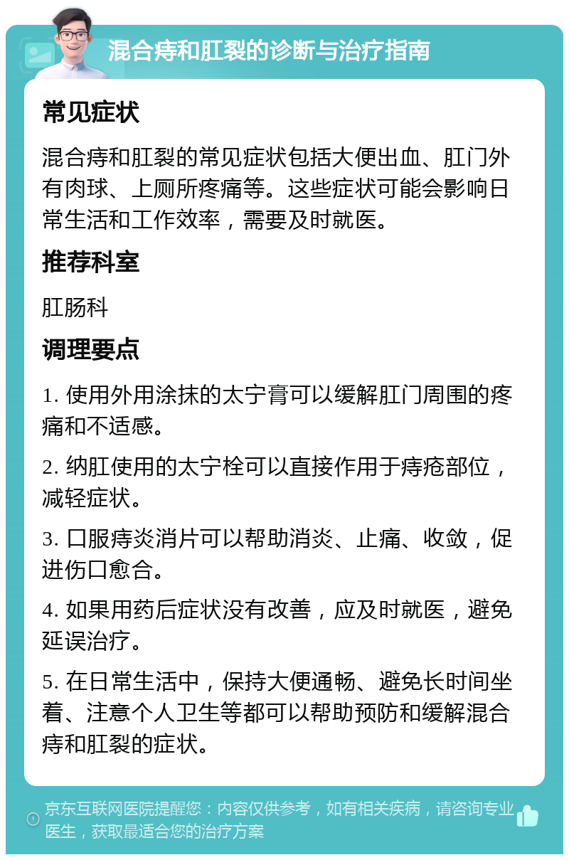 混合痔和肛裂的诊断与治疗指南 常见症状 混合痔和肛裂的常见症状包括大便出血、肛门外有肉球、上厕所疼痛等。这些症状可能会影响日常生活和工作效率，需要及时就医。 推荐科室 肛肠科 调理要点 1. 使用外用涂抹的太宁膏可以缓解肛门周围的疼痛和不适感。 2. 纳肛使用的太宁栓可以直接作用于痔疮部位，减轻症状。 3. 口服痔炎消片可以帮助消炎、止痛、收敛，促进伤口愈合。 4. 如果用药后症状没有改善，应及时就医，避免延误治疗。 5. 在日常生活中，保持大便通畅、避免长时间坐着、注意个人卫生等都可以帮助预防和缓解混合痔和肛裂的症状。