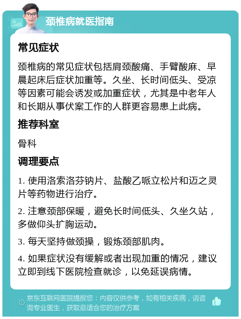 颈椎病就医指南 常见症状 颈椎病的常见症状包括肩颈酸痛、手臂酸麻、早晨起床后症状加重等。久坐、长时间低头、受凉等因素可能会诱发或加重症状，尤其是中老年人和长期从事伏案工作的人群更容易患上此病。 推荐科室 骨科 调理要点 1. 使用洛索洛芬钠片、盐酸乙哌立松片和迈之灵片等药物进行治疗。 2. 注意颈部保暖，避免长时间低头、久坐久站，多做仰头扩胸运动。 3. 每天坚持做颈操，锻炼颈部肌肉。 4. 如果症状没有缓解或者出现加重的情况，建议立即到线下医院检查就诊，以免延误病情。