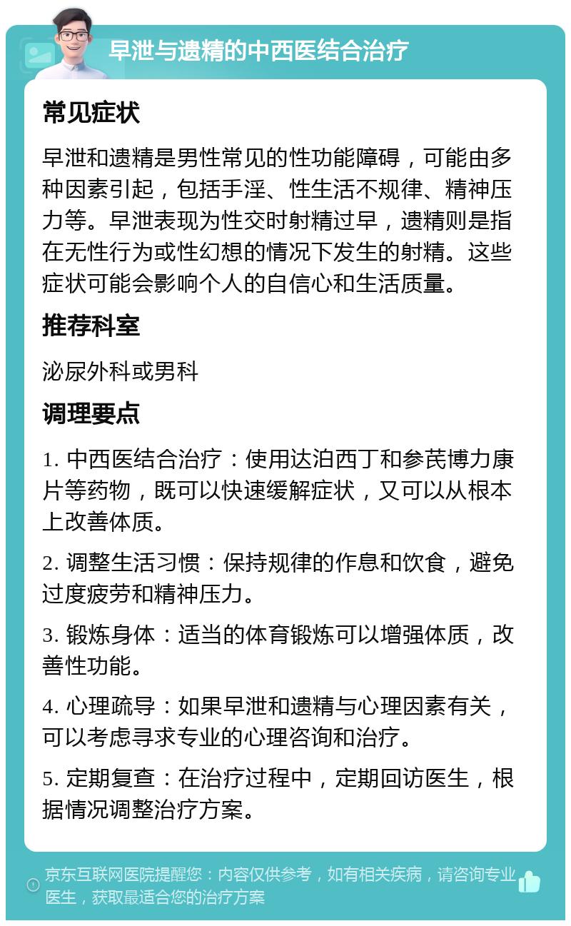 早泄与遗精的中西医结合治疗 常见症状 早泄和遗精是男性常见的性功能障碍，可能由多种因素引起，包括手淫、性生活不规律、精神压力等。早泄表现为性交时射精过早，遗精则是指在无性行为或性幻想的情况下发生的射精。这些症状可能会影响个人的自信心和生活质量。 推荐科室 泌尿外科或男科 调理要点 1. 中西医结合治疗：使用达泊西丁和参芪博力康片等药物，既可以快速缓解症状，又可以从根本上改善体质。 2. 调整生活习惯：保持规律的作息和饮食，避免过度疲劳和精神压力。 3. 锻炼身体：适当的体育锻炼可以增强体质，改善性功能。 4. 心理疏导：如果早泄和遗精与心理因素有关，可以考虑寻求专业的心理咨询和治疗。 5. 定期复查：在治疗过程中，定期回访医生，根据情况调整治疗方案。