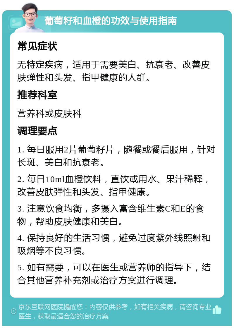 葡萄籽和血橙的功效与使用指南 常见症状 无特定疾病，适用于需要美白、抗衰老、改善皮肤弹性和头发、指甲健康的人群。 推荐科室 营养科或皮肤科 调理要点 1. 每日服用2片葡萄籽片，随餐或餐后服用，针对长斑、美白和抗衰老。 2. 每日10ml血橙饮料，直饮或用水、果汁稀释，改善皮肤弹性和头发、指甲健康。 3. 注意饮食均衡，多摄入富含维生素C和E的食物，帮助皮肤健康和美白。 4. 保持良好的生活习惯，避免过度紫外线照射和吸烟等不良习惯。 5. 如有需要，可以在医生或营养师的指导下，结合其他营养补充剂或治疗方案进行调理。