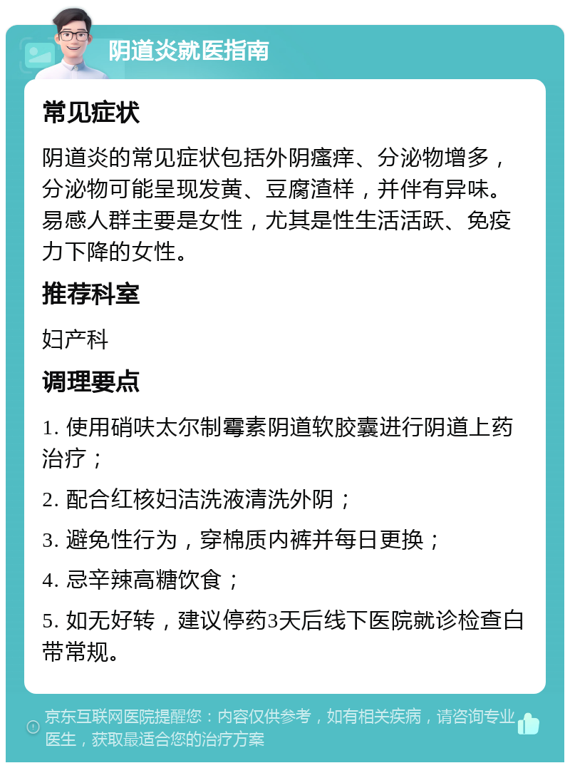 阴道炎就医指南 常见症状 阴道炎的常见症状包括外阴瘙痒、分泌物增多，分泌物可能呈现发黄、豆腐渣样，并伴有异味。易感人群主要是女性，尤其是性生活活跃、免疫力下降的女性。 推荐科室 妇产科 调理要点 1. 使用硝呋太尔制霉素阴道软胶囊进行阴道上药治疗； 2. 配合红核妇洁洗液清洗外阴； 3. 避免性行为，穿棉质内裤并每日更换； 4. 忌辛辣高糖饮食； 5. 如无好转，建议停药3天后线下医院就诊检查白带常规。