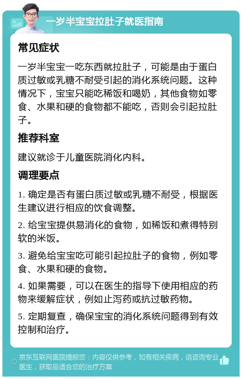 一岁半宝宝拉肚子就医指南 常见症状 一岁半宝宝一吃东西就拉肚子，可能是由于蛋白质过敏或乳糖不耐受引起的消化系统问题。这种情况下，宝宝只能吃稀饭和喝奶，其他食物如零食、水果和硬的食物都不能吃，否则会引起拉肚子。 推荐科室 建议就诊于儿童医院消化内科。 调理要点 1. 确定是否有蛋白质过敏或乳糖不耐受，根据医生建议进行相应的饮食调整。 2. 给宝宝提供易消化的食物，如稀饭和煮得特别软的米饭。 3. 避免给宝宝吃可能引起拉肚子的食物，例如零食、水果和硬的食物。 4. 如果需要，可以在医生的指导下使用相应的药物来缓解症状，例如止泻药或抗过敏药物。 5. 定期复查，确保宝宝的消化系统问题得到有效控制和治疗。