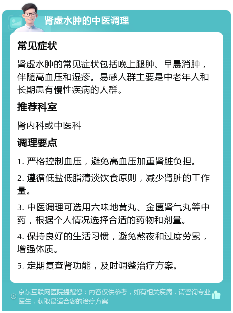 肾虚水肿的中医调理 常见症状 肾虚水肿的常见症状包括晚上腿肿、早晨消肿，伴随高血压和湿疹。易感人群主要是中老年人和长期患有慢性疾病的人群。 推荐科室 肾内科或中医科 调理要点 1. 严格控制血压，避免高血压加重肾脏负担。 2. 遵循低盐低脂清淡饮食原则，减少肾脏的工作量。 3. 中医调理可选用六味地黄丸、金匮肾气丸等中药，根据个人情况选择合适的药物和剂量。 4. 保持良好的生活习惯，避免熬夜和过度劳累，增强体质。 5. 定期复查肾功能，及时调整治疗方案。