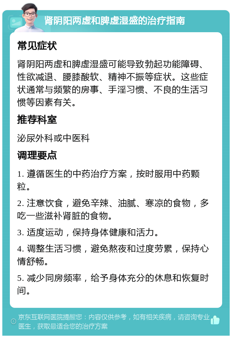 肾阴阳两虚和脾虚湿盛的治疗指南 常见症状 肾阴阳两虚和脾虚湿盛可能导致勃起功能障碍、性欲减退、腰膝酸软、精神不振等症状。这些症状通常与频繁的房事、手淫习惯、不良的生活习惯等因素有关。 推荐科室 泌尿外科或中医科 调理要点 1. 遵循医生的中药治疗方案，按时服用中药颗粒。 2. 注意饮食，避免辛辣、油腻、寒凉的食物，多吃一些滋补肾脏的食物。 3. 适度运动，保持身体健康和活力。 4. 调整生活习惯，避免熬夜和过度劳累，保持心情舒畅。 5. 减少同房频率，给予身体充分的休息和恢复时间。