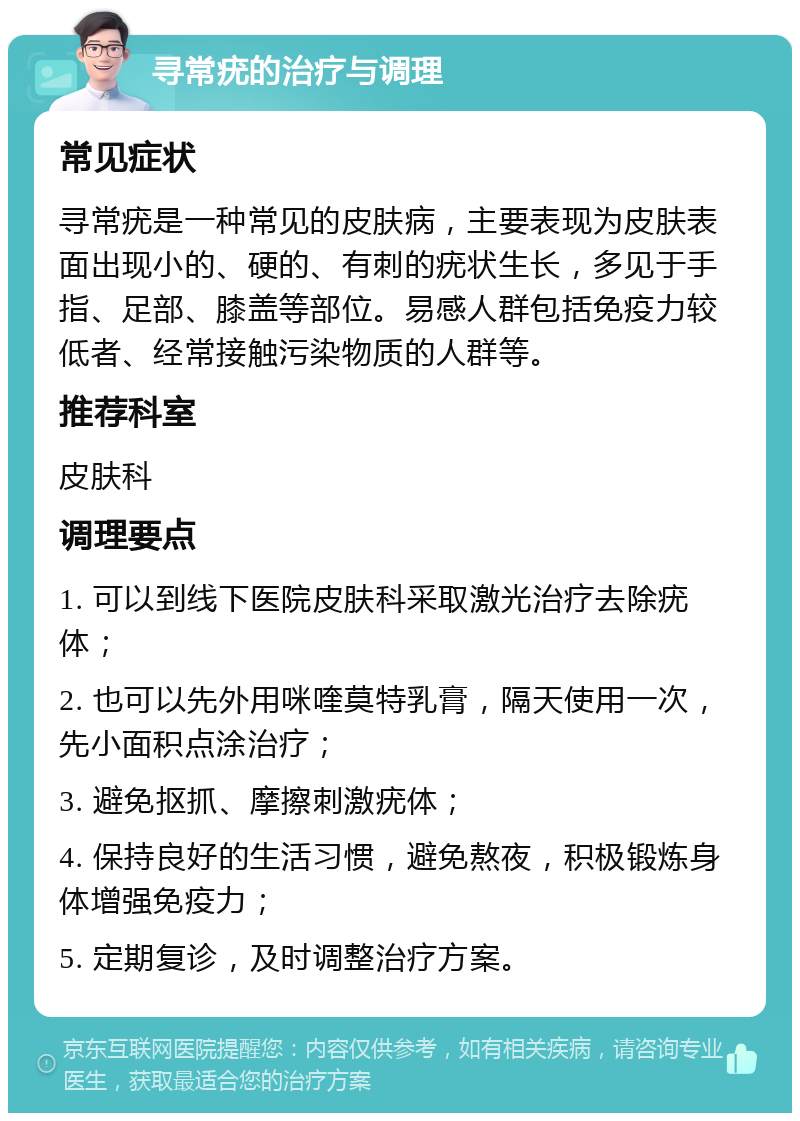 寻常疣的治疗与调理 常见症状 寻常疣是一种常见的皮肤病，主要表现为皮肤表面出现小的、硬的、有刺的疣状生长，多见于手指、足部、膝盖等部位。易感人群包括免疫力较低者、经常接触污染物质的人群等。 推荐科室 皮肤科 调理要点 1. 可以到线下医院皮肤科采取激光治疗去除疣体； 2. 也可以先外用咪喹莫特乳膏，隔天使用一次，先小面积点涂治疗； 3. 避免抠抓、摩擦刺激疣体； 4. 保持良好的生活习惯，避免熬夜，积极锻炼身体增强免疫力； 5. 定期复诊，及时调整治疗方案。