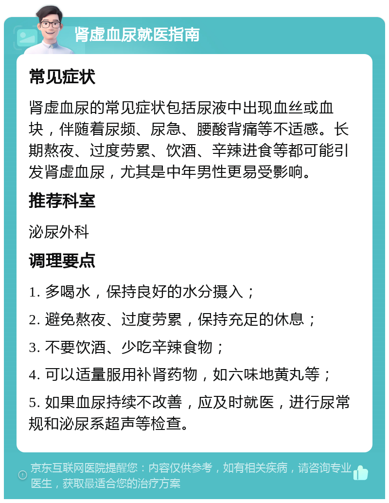 肾虚血尿就医指南 常见症状 肾虚血尿的常见症状包括尿液中出现血丝或血块，伴随着尿频、尿急、腰酸背痛等不适感。长期熬夜、过度劳累、饮酒、辛辣进食等都可能引发肾虚血尿，尤其是中年男性更易受影响。 推荐科室 泌尿外科 调理要点 1. 多喝水，保持良好的水分摄入； 2. 避免熬夜、过度劳累，保持充足的休息； 3. 不要饮酒、少吃辛辣食物； 4. 可以适量服用补肾药物，如六味地黄丸等； 5. 如果血尿持续不改善，应及时就医，进行尿常规和泌尿系超声等检查。