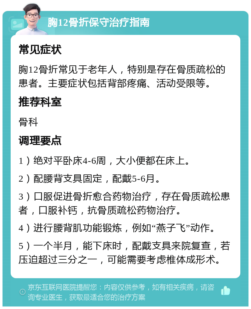 胸12骨折保守治疗指南 常见症状 胸12骨折常见于老年人，特别是存在骨质疏松的患者。主要症状包括背部疼痛、活动受限等。 推荐科室 骨科 调理要点 1）绝对平卧床4-6周，大小便都在床上。 2）配腰背支具固定，配戴5-6月。 3）口服促进骨折愈合药物治疗，存在骨质疏松患者，口服补钙，抗骨质疏松药物治疗。 4）进行腰背肌功能锻炼，例如“燕子飞”动作。 5）一个半月，能下床时，配戴支具来院复查，若压迫超过三分之一，可能需要考虑椎体成形术。