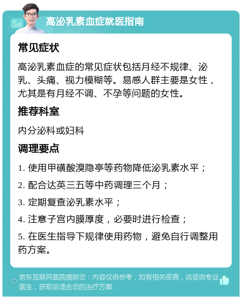 高泌乳素血症就医指南 常见症状 高泌乳素血症的常见症状包括月经不规律、泌乳、头痛、视力模糊等。易感人群主要是女性，尤其是有月经不调、不孕等问题的女性。 推荐科室 内分泌科或妇科 调理要点 1. 使用甲磺酸溴隐亭等药物降低泌乳素水平； 2. 配合达英三五等中药调理三个月； 3. 定期复查泌乳素水平； 4. 注意子宫内膜厚度，必要时进行检查； 5. 在医生指导下规律使用药物，避免自行调整用药方案。