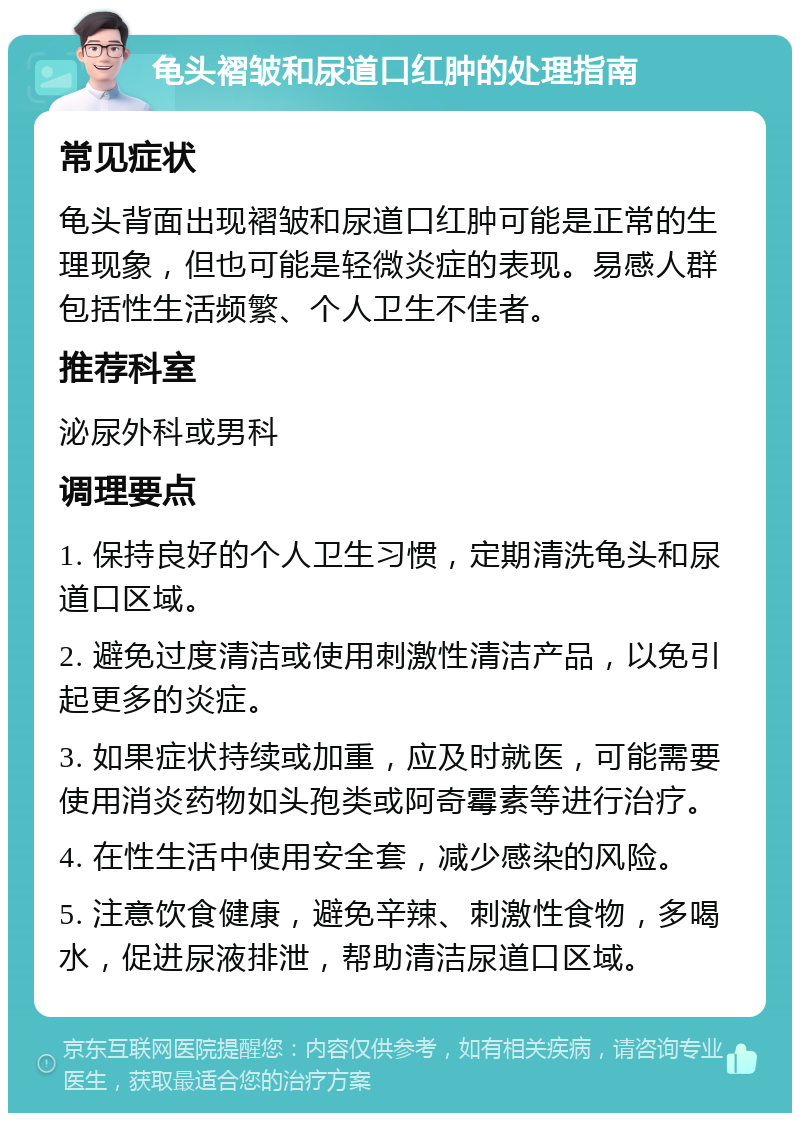 龟头褶皱和尿道口红肿的处理指南 常见症状 龟头背面出现褶皱和尿道口红肿可能是正常的生理现象，但也可能是轻微炎症的表现。易感人群包括性生活频繁、个人卫生不佳者。 推荐科室 泌尿外科或男科 调理要点 1. 保持良好的个人卫生习惯，定期清洗龟头和尿道口区域。 2. 避免过度清洁或使用刺激性清洁产品，以免引起更多的炎症。 3. 如果症状持续或加重，应及时就医，可能需要使用消炎药物如头孢类或阿奇霉素等进行治疗。 4. 在性生活中使用安全套，减少感染的风险。 5. 注意饮食健康，避免辛辣、刺激性食物，多喝水，促进尿液排泄，帮助清洁尿道口区域。