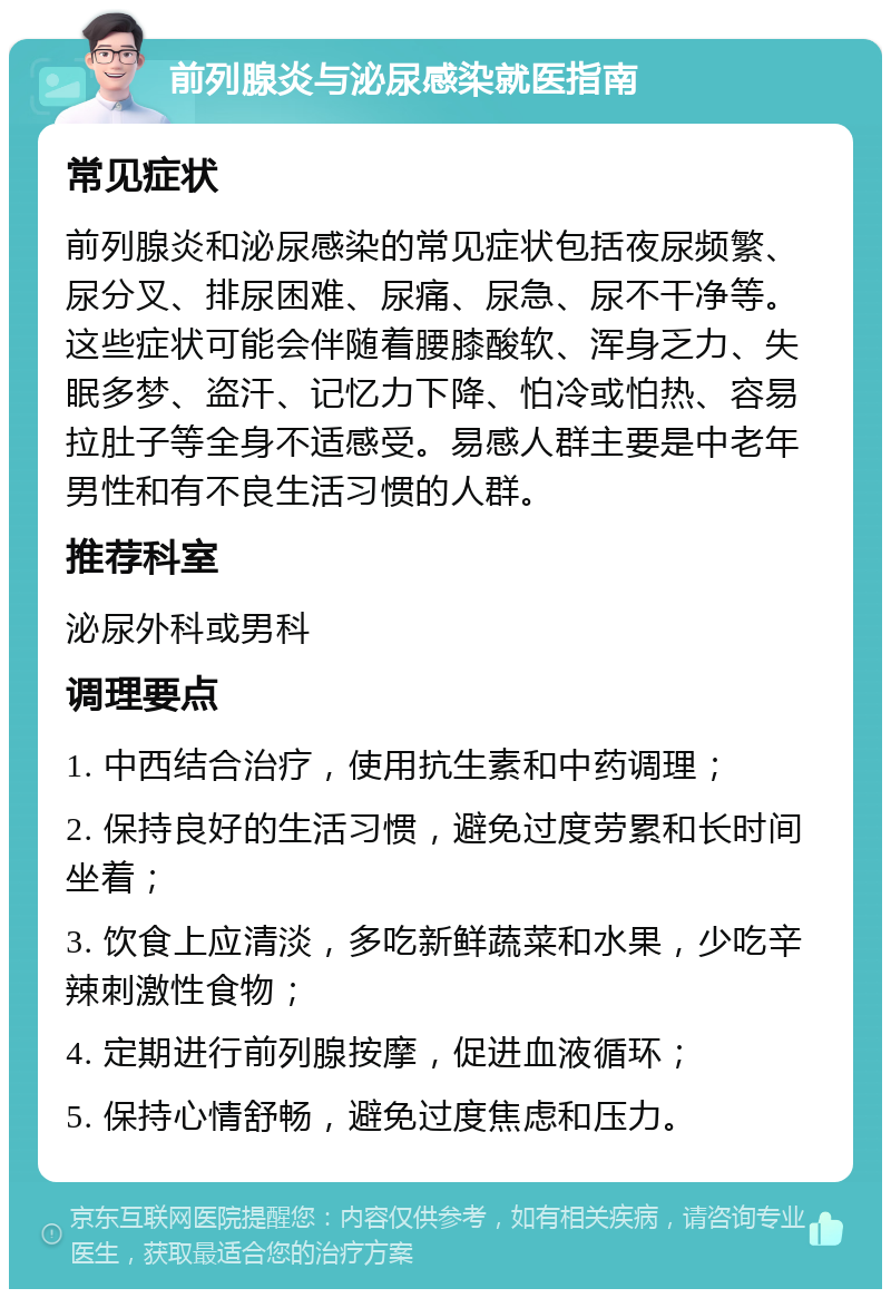 前列腺炎与泌尿感染就医指南 常见症状 前列腺炎和泌尿感染的常见症状包括夜尿频繁、尿分叉、排尿困难、尿痛、尿急、尿不干净等。这些症状可能会伴随着腰膝酸软、浑身乏力、失眠多梦、盗汗、记忆力下降、怕冷或怕热、容易拉肚子等全身不适感受。易感人群主要是中老年男性和有不良生活习惯的人群。 推荐科室 泌尿外科或男科 调理要点 1. 中西结合治疗，使用抗生素和中药调理； 2. 保持良好的生活习惯，避免过度劳累和长时间坐着； 3. 饮食上应清淡，多吃新鲜蔬菜和水果，少吃辛辣刺激性食物； 4. 定期进行前列腺按摩，促进血液循环； 5. 保持心情舒畅，避免过度焦虑和压力。