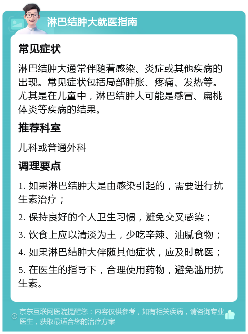 淋巴结肿大就医指南 常见症状 淋巴结肿大通常伴随着感染、炎症或其他疾病的出现。常见症状包括局部肿胀、疼痛、发热等。尤其是在儿童中，淋巴结肿大可能是感冒、扁桃体炎等疾病的结果。 推荐科室 儿科或普通外科 调理要点 1. 如果淋巴结肿大是由感染引起的，需要进行抗生素治疗； 2. 保持良好的个人卫生习惯，避免交叉感染； 3. 饮食上应以清淡为主，少吃辛辣、油腻食物； 4. 如果淋巴结肿大伴随其他症状，应及时就医； 5. 在医生的指导下，合理使用药物，避免滥用抗生素。