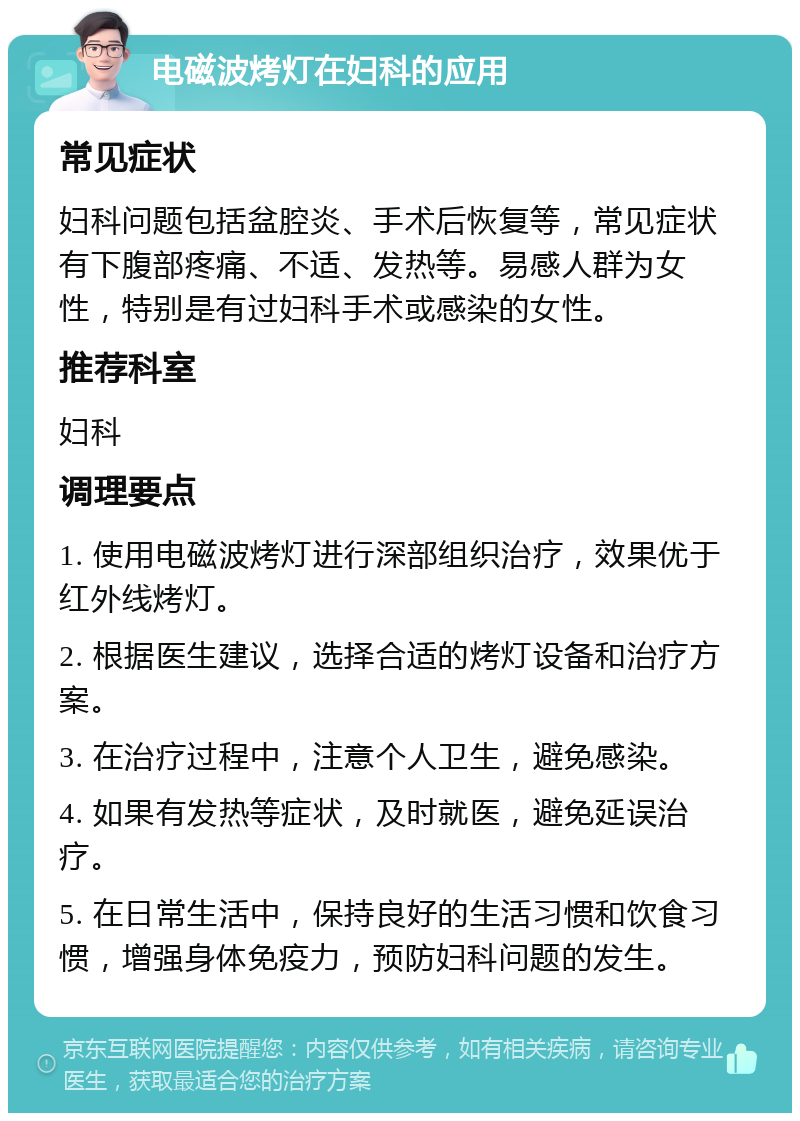 电磁波烤灯在妇科的应用 常见症状 妇科问题包括盆腔炎、手术后恢复等，常见症状有下腹部疼痛、不适、发热等。易感人群为女性，特别是有过妇科手术或感染的女性。 推荐科室 妇科 调理要点 1. 使用电磁波烤灯进行深部组织治疗，效果优于红外线烤灯。 2. 根据医生建议，选择合适的烤灯设备和治疗方案。 3. 在治疗过程中，注意个人卫生，避免感染。 4. 如果有发热等症状，及时就医，避免延误治疗。 5. 在日常生活中，保持良好的生活习惯和饮食习惯，增强身体免疫力，预防妇科问题的发生。