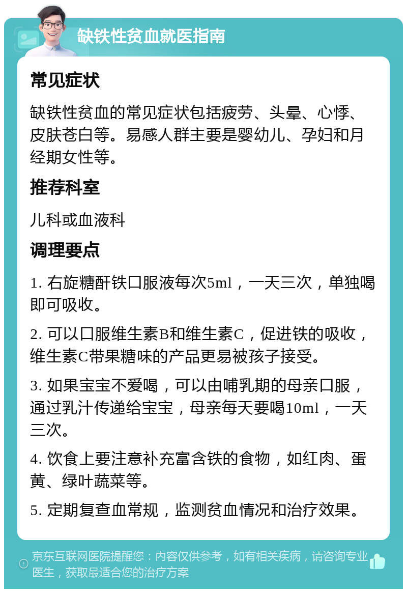 缺铁性贫血就医指南 常见症状 缺铁性贫血的常见症状包括疲劳、头晕、心悸、皮肤苍白等。易感人群主要是婴幼儿、孕妇和月经期女性等。 推荐科室 儿科或血液科 调理要点 1. 右旋糖酐铁口服液每次5ml，一天三次，单独喝即可吸收。 2. 可以口服维生素B和维生素C，促进铁的吸收，维生素C带果糖味的产品更易被孩子接受。 3. 如果宝宝不爱喝，可以由哺乳期的母亲口服，通过乳汁传递给宝宝，母亲每天要喝10ml，一天三次。 4. 饮食上要注意补充富含铁的食物，如红肉、蛋黄、绿叶蔬菜等。 5. 定期复查血常规，监测贫血情况和治疗效果。