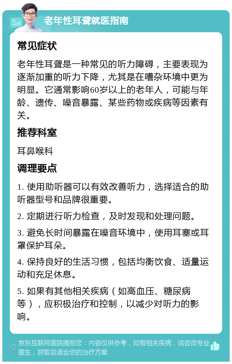 老年性耳聋就医指南 常见症状 老年性耳聋是一种常见的听力障碍，主要表现为逐渐加重的听力下降，尤其是在嘈杂环境中更为明显。它通常影响60岁以上的老年人，可能与年龄、遗传、噪音暴露、某些药物或疾病等因素有关。 推荐科室 耳鼻喉科 调理要点 1. 使用助听器可以有效改善听力，选择适合的助听器型号和品牌很重要。 2. 定期进行听力检查，及时发现和处理问题。 3. 避免长时间暴露在噪音环境中，使用耳塞或耳罩保护耳朵。 4. 保持良好的生活习惯，包括均衡饮食、适量运动和充足休息。 5. 如果有其他相关疾病（如高血压、糖尿病等），应积极治疗和控制，以减少对听力的影响。