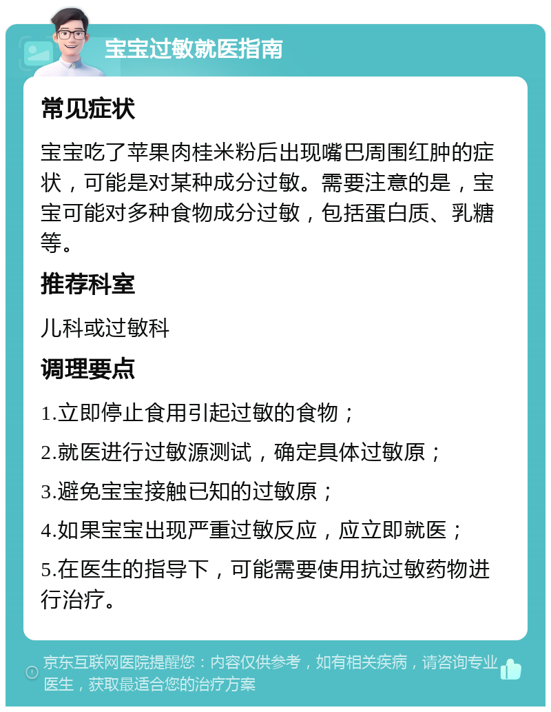 宝宝过敏就医指南 常见症状 宝宝吃了苹果肉桂米粉后出现嘴巴周围红肿的症状，可能是对某种成分过敏。需要注意的是，宝宝可能对多种食物成分过敏，包括蛋白质、乳糖等。 推荐科室 儿科或过敏科 调理要点 1.立即停止食用引起过敏的食物； 2.就医进行过敏源测试，确定具体过敏原； 3.避免宝宝接触已知的过敏原； 4.如果宝宝出现严重过敏反应，应立即就医； 5.在医生的指导下，可能需要使用抗过敏药物进行治疗。