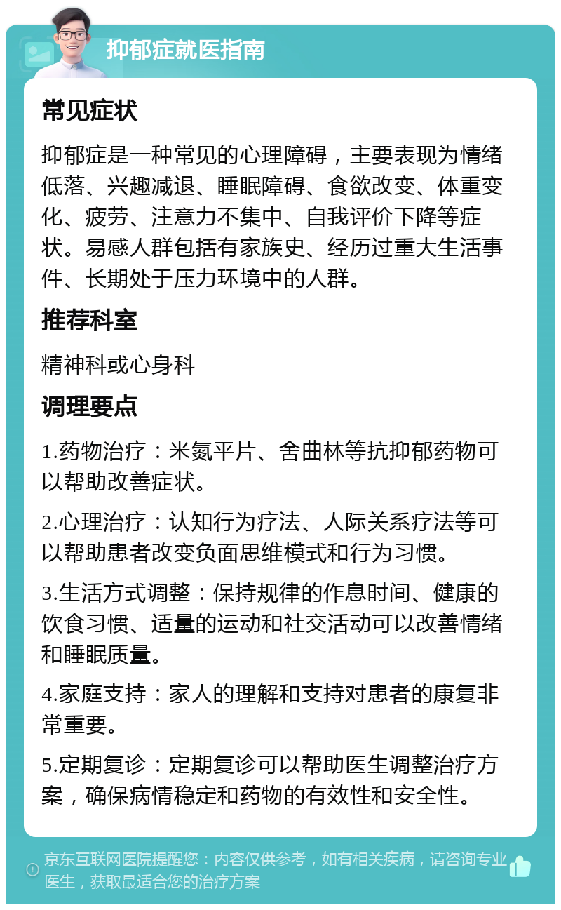 抑郁症就医指南 常见症状 抑郁症是一种常见的心理障碍，主要表现为情绪低落、兴趣减退、睡眠障碍、食欲改变、体重变化、疲劳、注意力不集中、自我评价下降等症状。易感人群包括有家族史、经历过重大生活事件、长期处于压力环境中的人群。 推荐科室 精神科或心身科 调理要点 1.药物治疗：米氮平片、舍曲林等抗抑郁药物可以帮助改善症状。 2.心理治疗：认知行为疗法、人际关系疗法等可以帮助患者改变负面思维模式和行为习惯。 3.生活方式调整：保持规律的作息时间、健康的饮食习惯、适量的运动和社交活动可以改善情绪和睡眠质量。 4.家庭支持：家人的理解和支持对患者的康复非常重要。 5.定期复诊：定期复诊可以帮助医生调整治疗方案，确保病情稳定和药物的有效性和安全性。