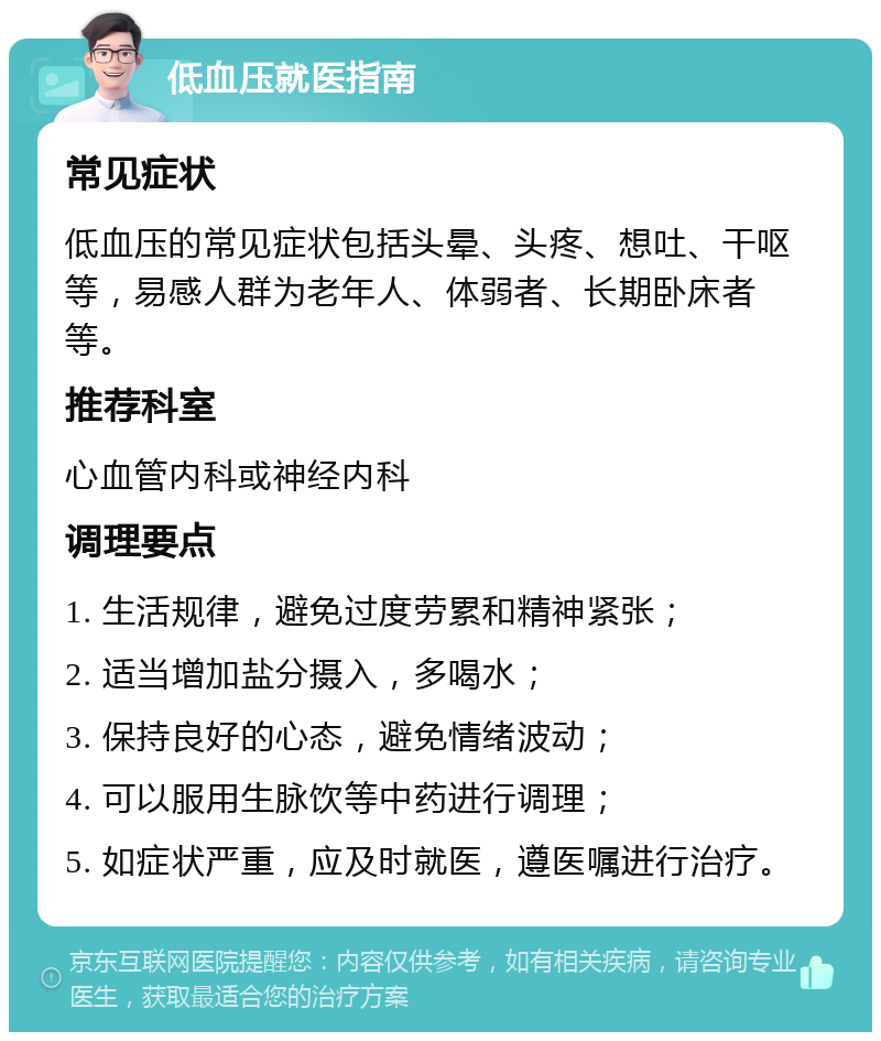 低血压就医指南 常见症状 低血压的常见症状包括头晕、头疼、想吐、干呕等，易感人群为老年人、体弱者、长期卧床者等。 推荐科室 心血管内科或神经内科 调理要点 1. 生活规律，避免过度劳累和精神紧张； 2. 适当增加盐分摄入，多喝水； 3. 保持良好的心态，避免情绪波动； 4. 可以服用生脉饮等中药进行调理； 5. 如症状严重，应及时就医，遵医嘱进行治疗。