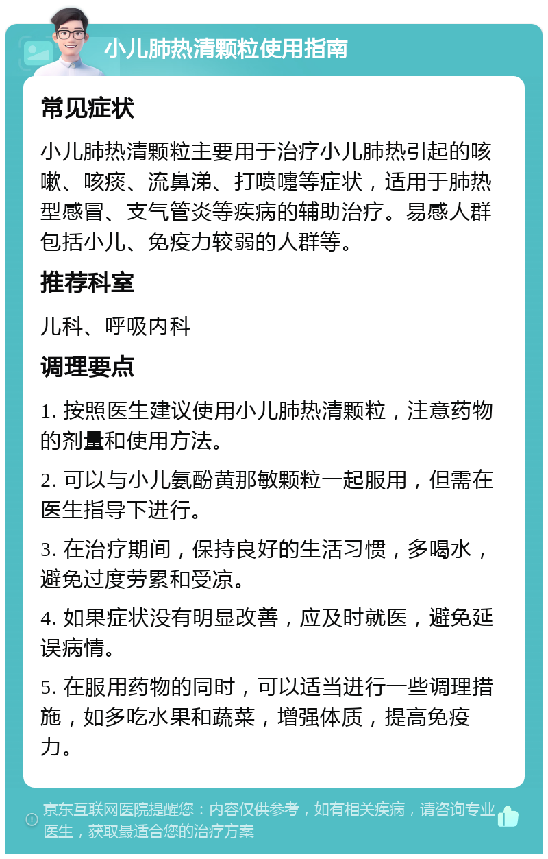 小儿肺热清颗粒使用指南 常见症状 小儿肺热清颗粒主要用于治疗小儿肺热引起的咳嗽、咳痰、流鼻涕、打喷嚏等症状，适用于肺热型感冒、支气管炎等疾病的辅助治疗。易感人群包括小儿、免疫力较弱的人群等。 推荐科室 儿科、呼吸内科 调理要点 1. 按照医生建议使用小儿肺热清颗粒，注意药物的剂量和使用方法。 2. 可以与小儿氨酚黄那敏颗粒一起服用，但需在医生指导下进行。 3. 在治疗期间，保持良好的生活习惯，多喝水，避免过度劳累和受凉。 4. 如果症状没有明显改善，应及时就医，避免延误病情。 5. 在服用药物的同时，可以适当进行一些调理措施，如多吃水果和蔬菜，增强体质，提高免疫力。