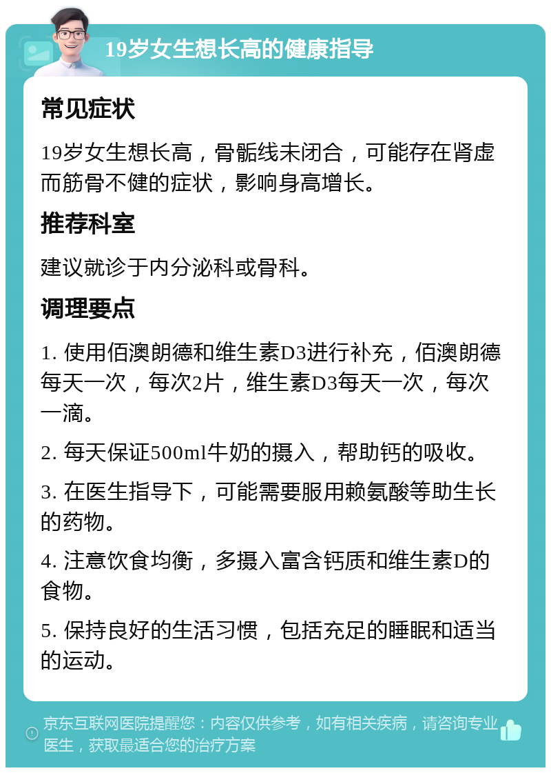 19岁女生想长高的健康指导 常见症状 19岁女生想长高，骨骺线未闭合，可能存在肾虚而筋骨不健的症状，影响身高增长。 推荐科室 建议就诊于内分泌科或骨科。 调理要点 1. 使用佰澳朗德和维生素D3进行补充，佰澳朗德每天一次，每次2片，维生素D3每天一次，每次一滴。 2. 每天保证500ml牛奶的摄入，帮助钙的吸收。 3. 在医生指导下，可能需要服用赖氨酸等助生长的药物。 4. 注意饮食均衡，多摄入富含钙质和维生素D的食物。 5. 保持良好的生活习惯，包括充足的睡眠和适当的运动。