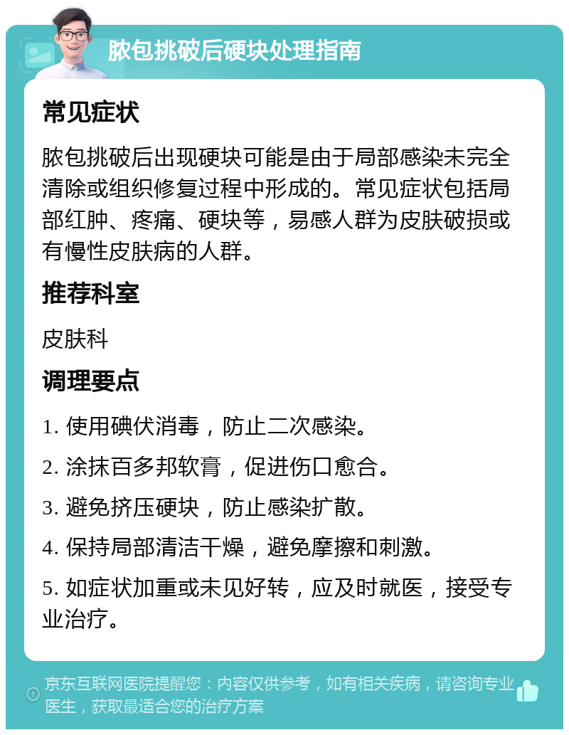 脓包挑破后硬块处理指南 常见症状 脓包挑破后出现硬块可能是由于局部感染未完全清除或组织修复过程中形成的。常见症状包括局部红肿、疼痛、硬块等，易感人群为皮肤破损或有慢性皮肤病的人群。 推荐科室 皮肤科 调理要点 1. 使用碘伏消毒，防止二次感染。 2. 涂抹百多邦软膏，促进伤口愈合。 3. 避免挤压硬块，防止感染扩散。 4. 保持局部清洁干燥，避免摩擦和刺激。 5. 如症状加重或未见好转，应及时就医，接受专业治疗。