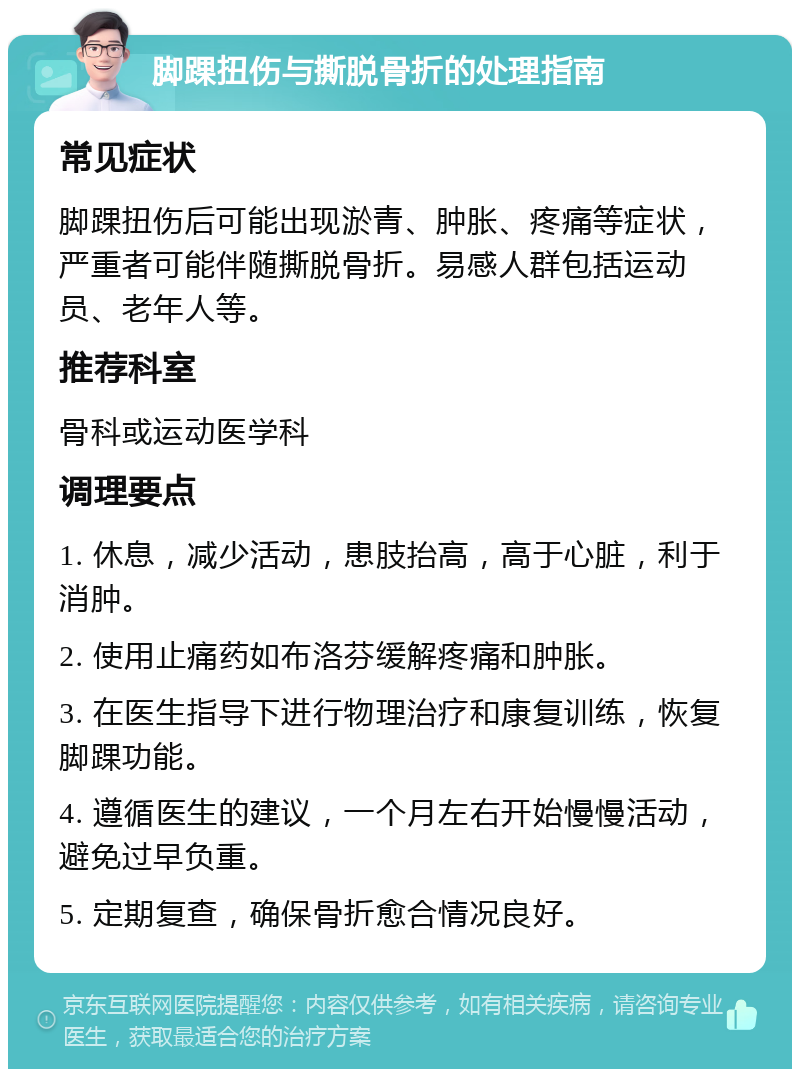 脚踝扭伤与撕脱骨折的处理指南 常见症状 脚踝扭伤后可能出现淤青、肿胀、疼痛等症状，严重者可能伴随撕脱骨折。易感人群包括运动员、老年人等。 推荐科室 骨科或运动医学科 调理要点 1. 休息，减少活动，患肢抬高，高于心脏，利于消肿。 2. 使用止痛药如布洛芬缓解疼痛和肿胀。 3. 在医生指导下进行物理治疗和康复训练，恢复脚踝功能。 4. 遵循医生的建议，一个月左右开始慢慢活动，避免过早负重。 5. 定期复查，确保骨折愈合情况良好。