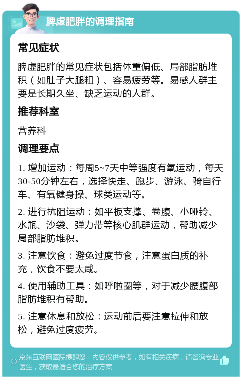 脾虚肥胖的调理指南 常见症状 脾虚肥胖的常见症状包括体重偏低、局部脂肪堆积（如肚子大腿粗）、容易疲劳等。易感人群主要是长期久坐、缺乏运动的人群。 推荐科室 营养科 调理要点 1. 增加运动：每周5~7天中等强度有氧运动，每天30-50分钟左右，选择快走、跑步、游泳、骑自行车、有氧健身操、球类运动等。 2. 进行抗阻运动：如平板支撑、卷腹、小哑铃、水瓶、沙袋、弹力带等核心肌群运动，帮助减少局部脂肪堆积。 3. 注意饮食：避免过度节食，注意蛋白质的补充，饮食不要太咸。 4. 使用辅助工具：如呼啦圈等，对于减少腰腹部脂肪堆积有帮助。 5. 注意休息和放松：运动前后要注意拉伸和放松，避免过度疲劳。