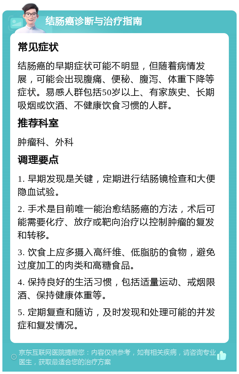 结肠癌诊断与治疗指南 常见症状 结肠癌的早期症状可能不明显，但随着病情发展，可能会出现腹痛、便秘、腹泻、体重下降等症状。易感人群包括50岁以上、有家族史、长期吸烟或饮酒、不健康饮食习惯的人群。 推荐科室 肿瘤科、外科 调理要点 1. 早期发现是关键，定期进行结肠镜检查和大便隐血试验。 2. 手术是目前唯一能治愈结肠癌的方法，术后可能需要化疗、放疗或靶向治疗以控制肿瘤的复发和转移。 3. 饮食上应多摄入高纤维、低脂肪的食物，避免过度加工的肉类和高糖食品。 4. 保持良好的生活习惯，包括适量运动、戒烟限酒、保持健康体重等。 5. 定期复查和随访，及时发现和处理可能的并发症和复发情况。