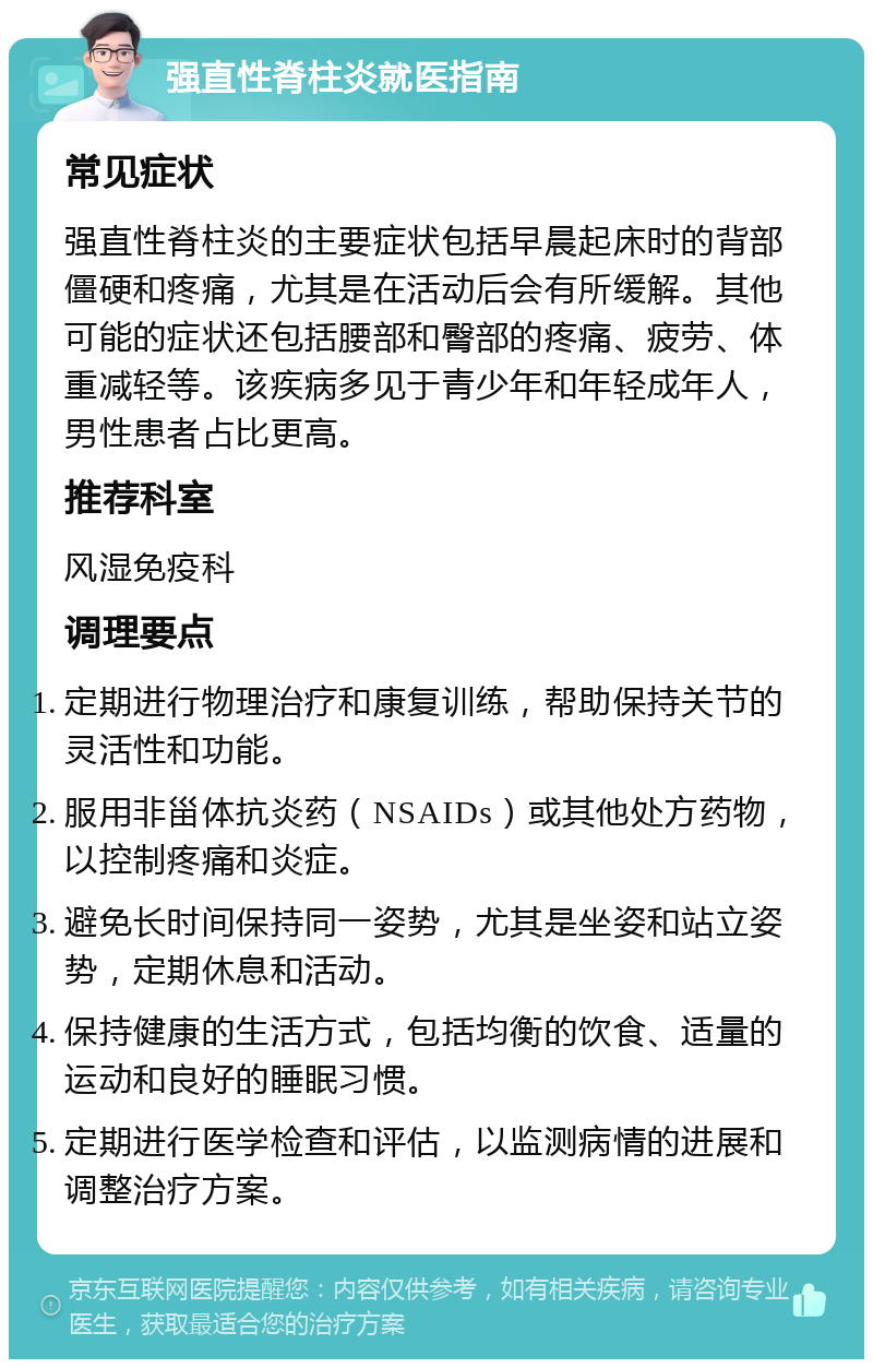 强直性脊柱炎就医指南 常见症状 强直性脊柱炎的主要症状包括早晨起床时的背部僵硬和疼痛，尤其是在活动后会有所缓解。其他可能的症状还包括腰部和臀部的疼痛、疲劳、体重减轻等。该疾病多见于青少年和年轻成年人，男性患者占比更高。 推荐科室 风湿免疫科 调理要点 定期进行物理治疗和康复训练，帮助保持关节的灵活性和功能。 服用非甾体抗炎药（NSAIDs）或其他处方药物，以控制疼痛和炎症。 避免长时间保持同一姿势，尤其是坐姿和站立姿势，定期休息和活动。 保持健康的生活方式，包括均衡的饮食、适量的运动和良好的睡眠习惯。 定期进行医学检查和评估，以监测病情的进展和调整治疗方案。