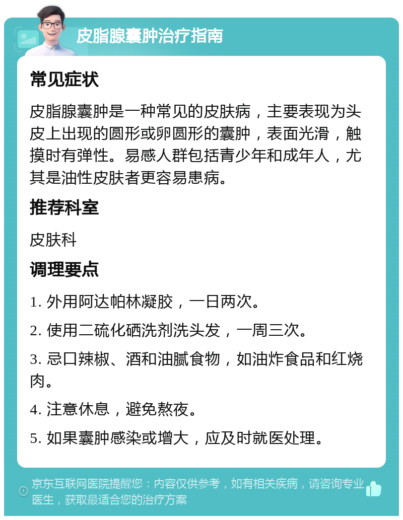 皮脂腺囊肿治疗指南 常见症状 皮脂腺囊肿是一种常见的皮肤病，主要表现为头皮上出现的圆形或卵圆形的囊肿，表面光滑，触摸时有弹性。易感人群包括青少年和成年人，尤其是油性皮肤者更容易患病。 推荐科室 皮肤科 调理要点 1. 外用阿达帕林凝胶，一日两次。 2. 使用二硫化硒洗剂洗头发，一周三次。 3. 忌口辣椒、酒和油腻食物，如油炸食品和红烧肉。 4. 注意休息，避免熬夜。 5. 如果囊肿感染或增大，应及时就医处理。