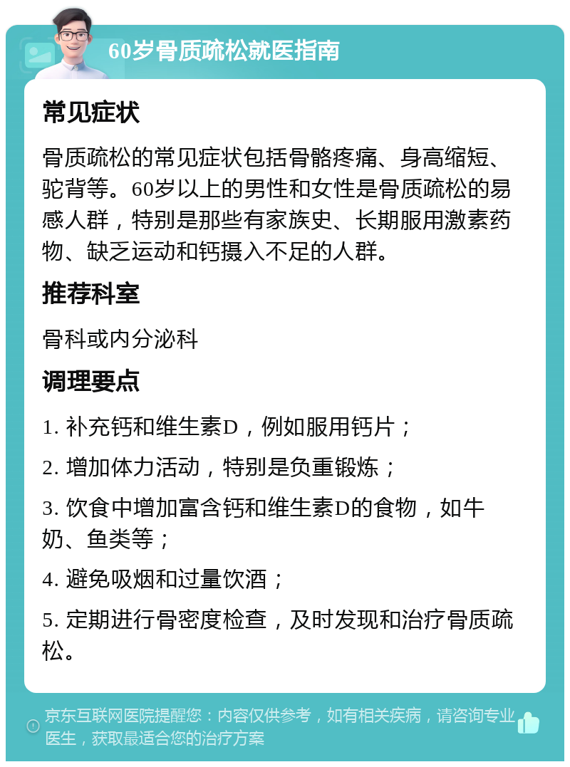 60岁骨质疏松就医指南 常见症状 骨质疏松的常见症状包括骨骼疼痛、身高缩短、驼背等。60岁以上的男性和女性是骨质疏松的易感人群，特别是那些有家族史、长期服用激素药物、缺乏运动和钙摄入不足的人群。 推荐科室 骨科或内分泌科 调理要点 1. 补充钙和维生素D，例如服用钙片； 2. 增加体力活动，特别是负重锻炼； 3. 饮食中增加富含钙和维生素D的食物，如牛奶、鱼类等； 4. 避免吸烟和过量饮酒； 5. 定期进行骨密度检查，及时发现和治疗骨质疏松。