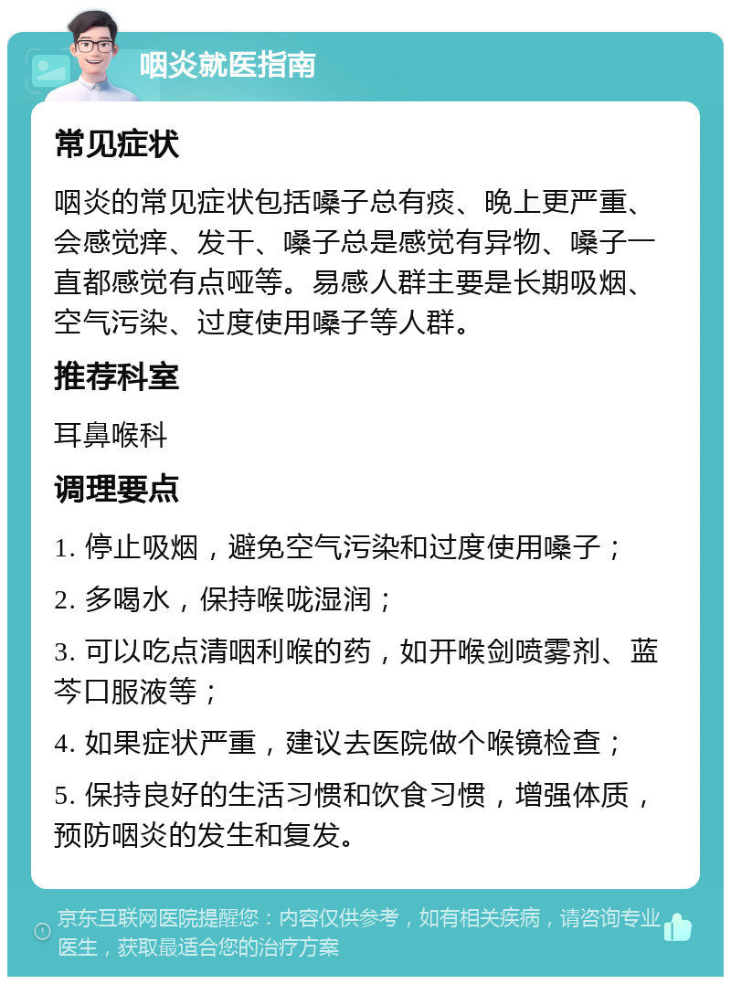 咽炎就医指南 常见症状 咽炎的常见症状包括嗓子总有痰、晚上更严重、会感觉痒、发干、嗓子总是感觉有异物、嗓子一直都感觉有点哑等。易感人群主要是长期吸烟、空气污染、过度使用嗓子等人群。 推荐科室 耳鼻喉科 调理要点 1. 停止吸烟，避免空气污染和过度使用嗓子； 2. 多喝水，保持喉咙湿润； 3. 可以吃点清咽利喉的药，如开喉剑喷雾剂、蓝芩口服液等； 4. 如果症状严重，建议去医院做个喉镜检查； 5. 保持良好的生活习惯和饮食习惯，增强体质，预防咽炎的发生和复发。