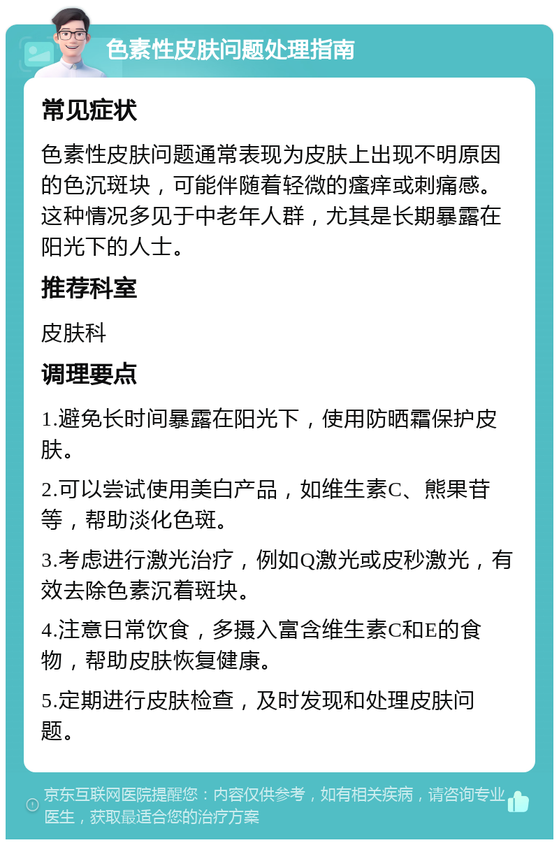 色素性皮肤问题处理指南 常见症状 色素性皮肤问题通常表现为皮肤上出现不明原因的色沉斑块，可能伴随着轻微的瘙痒或刺痛感。这种情况多见于中老年人群，尤其是长期暴露在阳光下的人士。 推荐科室 皮肤科 调理要点 1.避免长时间暴露在阳光下，使用防晒霜保护皮肤。 2.可以尝试使用美白产品，如维生素C、熊果苷等，帮助淡化色斑。 3.考虑进行激光治疗，例如Q激光或皮秒激光，有效去除色素沉着斑块。 4.注意日常饮食，多摄入富含维生素C和E的食物，帮助皮肤恢复健康。 5.定期进行皮肤检查，及时发现和处理皮肤问题。