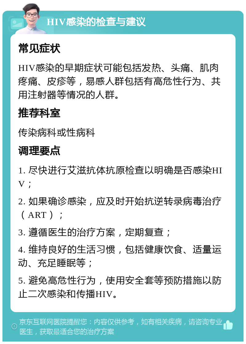 HIV感染的检查与建议 常见症状 HIV感染的早期症状可能包括发热、头痛、肌肉疼痛、皮疹等，易感人群包括有高危性行为、共用注射器等情况的人群。 推荐科室 传染病科或性病科 调理要点 1. 尽快进行艾滋抗体抗原检查以明确是否感染HIV； 2. 如果确诊感染，应及时开始抗逆转录病毒治疗（ART）； 3. 遵循医生的治疗方案，定期复查； 4. 维持良好的生活习惯，包括健康饮食、适量运动、充足睡眠等； 5. 避免高危性行为，使用安全套等预防措施以防止二次感染和传播HIV。