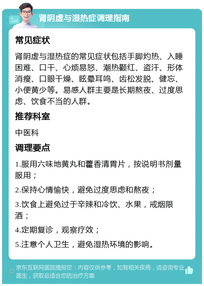 肾阴虚与湿热症调理指南 常见症状 肾阴虚与湿热症的常见症状包括手脚灼热、入睡困难、口干、心烦易怒、潮热颧红、盗汗、形体消瘦、口眼干燥、眩晕耳鸣、齿松发脱、健忘、小便黄少等。易感人群主要是长期熬夜、过度思虑、饮食不当的人群。 推荐科室 中医科 调理要点 1.服用六味地黄丸和藿香清胃片，按说明书剂量服用； 2.保持心情愉快，避免过度思虑和熬夜； 3.饮食上避免过于辛辣和冷饮、水果，戒烟限酒； 4.定期复诊，观察疗效； 5.注意个人卫生，避免湿热环境的影响。