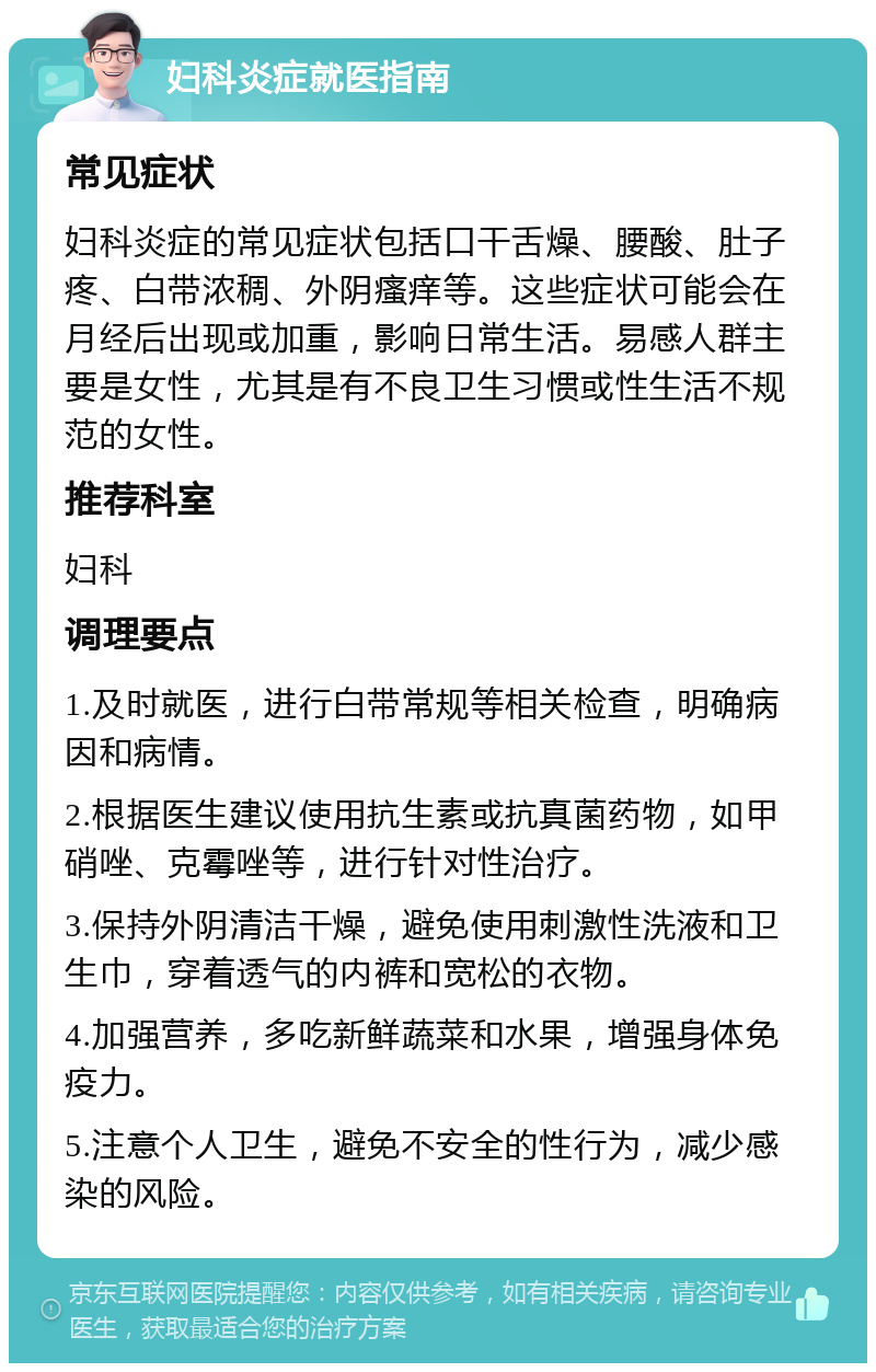 妇科炎症就医指南 常见症状 妇科炎症的常见症状包括口干舌燥、腰酸、肚子疼、白带浓稠、外阴瘙痒等。这些症状可能会在月经后出现或加重，影响日常生活。易感人群主要是女性，尤其是有不良卫生习惯或性生活不规范的女性。 推荐科室 妇科 调理要点 1.及时就医，进行白带常规等相关检查，明确病因和病情。 2.根据医生建议使用抗生素或抗真菌药物，如甲硝唑、克霉唑等，进行针对性治疗。 3.保持外阴清洁干燥，避免使用刺激性洗液和卫生巾，穿着透气的内裤和宽松的衣物。 4.加强营养，多吃新鲜蔬菜和水果，增强身体免疫力。 5.注意个人卫生，避免不安全的性行为，减少感染的风险。