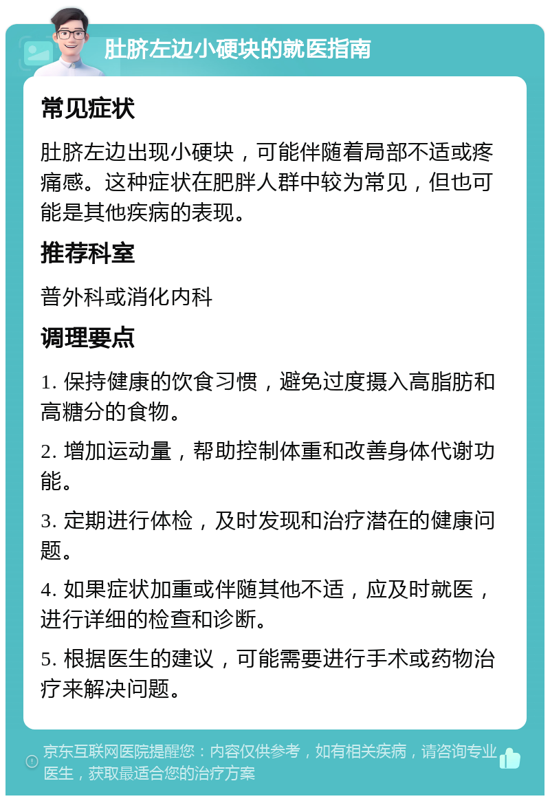 肚脐左边小硬块的就医指南 常见症状 肚脐左边出现小硬块，可能伴随着局部不适或疼痛感。这种症状在肥胖人群中较为常见，但也可能是其他疾病的表现。 推荐科室 普外科或消化内科 调理要点 1. 保持健康的饮食习惯，避免过度摄入高脂肪和高糖分的食物。 2. 增加运动量，帮助控制体重和改善身体代谢功能。 3. 定期进行体检，及时发现和治疗潜在的健康问题。 4. 如果症状加重或伴随其他不适，应及时就医，进行详细的检查和诊断。 5. 根据医生的建议，可能需要进行手术或药物治疗来解决问题。