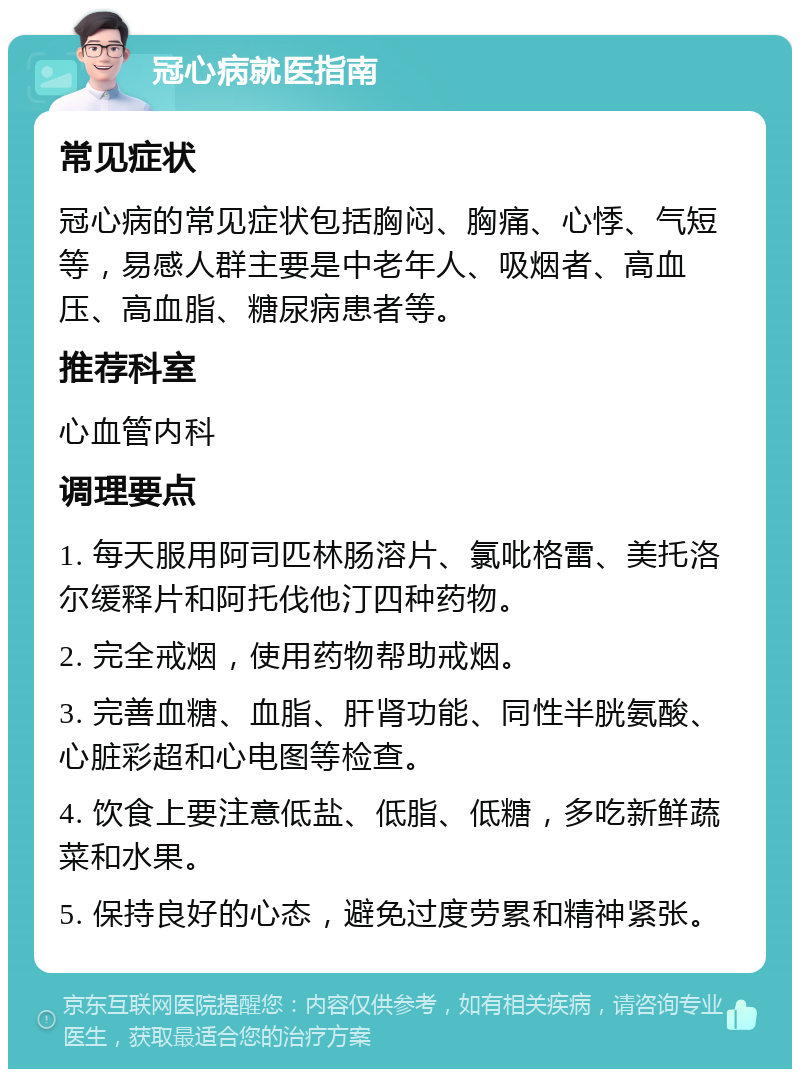 冠心病就医指南 常见症状 冠心病的常见症状包括胸闷、胸痛、心悸、气短等，易感人群主要是中老年人、吸烟者、高血压、高血脂、糖尿病患者等。 推荐科室 心血管内科 调理要点 1. 每天服用阿司匹林肠溶片、氯吡格雷、美托洛尔缓释片和阿托伐他汀四种药物。 2. 完全戒烟，使用药物帮助戒烟。 3. 完善血糖、血脂、肝肾功能、同性半胱氨酸、心脏彩超和心电图等检查。 4. 饮食上要注意低盐、低脂、低糖，多吃新鲜蔬菜和水果。 5. 保持良好的心态，避免过度劳累和精神紧张。