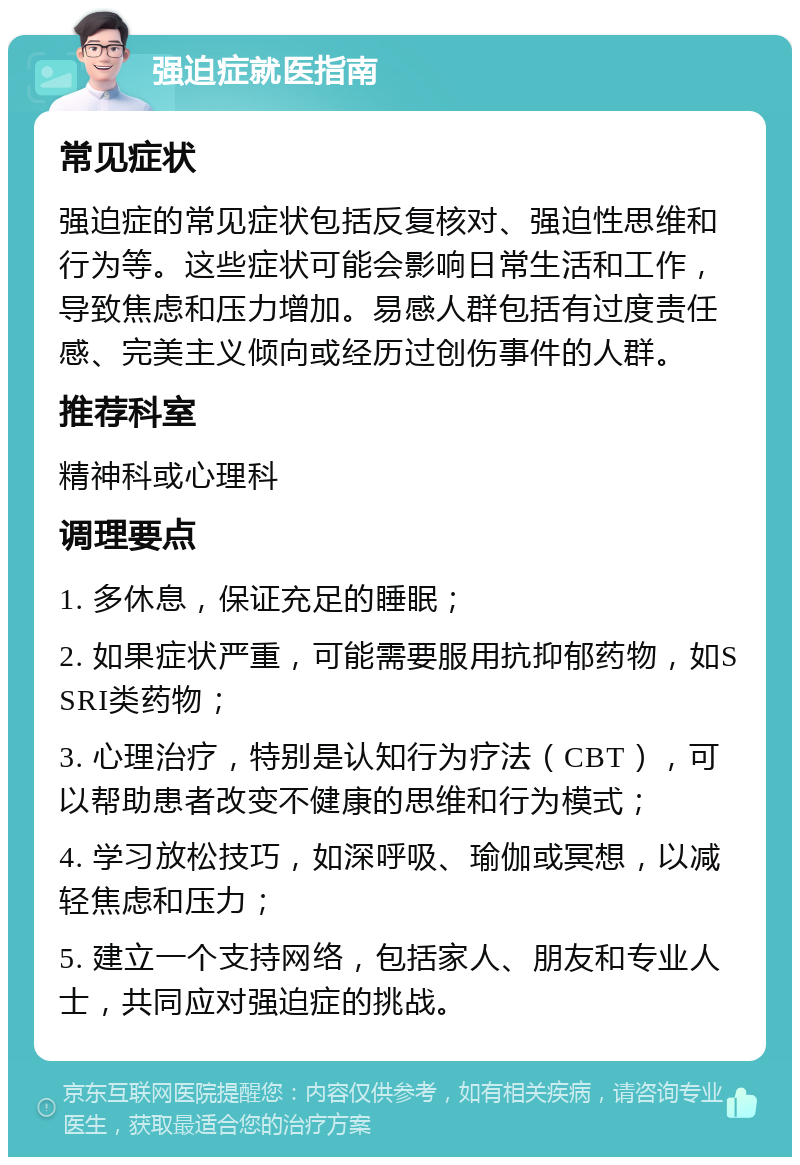 强迫症就医指南 常见症状 强迫症的常见症状包括反复核对、强迫性思维和行为等。这些症状可能会影响日常生活和工作，导致焦虑和压力增加。易感人群包括有过度责任感、完美主义倾向或经历过创伤事件的人群。 推荐科室 精神科或心理科 调理要点 1. 多休息，保证充足的睡眠； 2. 如果症状严重，可能需要服用抗抑郁药物，如SSRI类药物； 3. 心理治疗，特别是认知行为疗法（CBT），可以帮助患者改变不健康的思维和行为模式； 4. 学习放松技巧，如深呼吸、瑜伽或冥想，以减轻焦虑和压力； 5. 建立一个支持网络，包括家人、朋友和专业人士，共同应对强迫症的挑战。