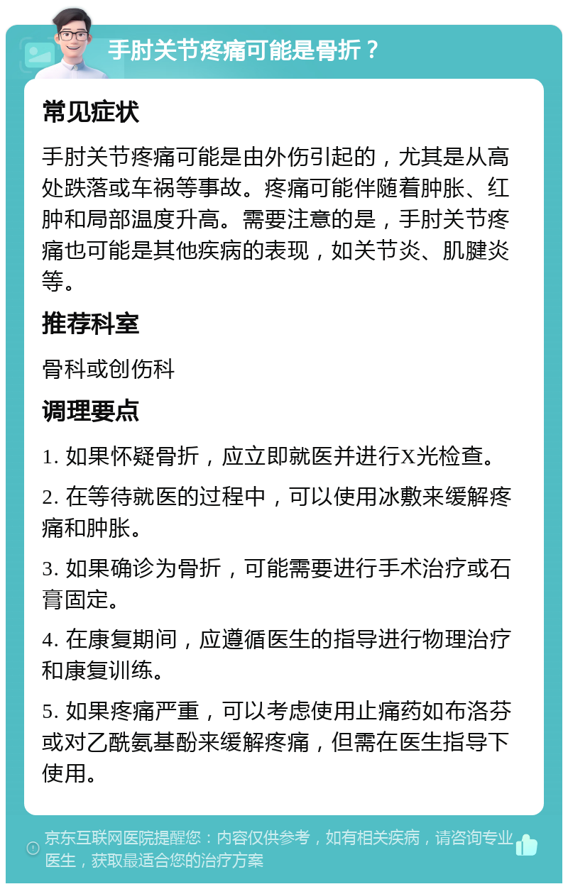 手肘关节疼痛可能是骨折？ 常见症状 手肘关节疼痛可能是由外伤引起的，尤其是从高处跌落或车祸等事故。疼痛可能伴随着肿胀、红肿和局部温度升高。需要注意的是，手肘关节疼痛也可能是其他疾病的表现，如关节炎、肌腱炎等。 推荐科室 骨科或创伤科 调理要点 1. 如果怀疑骨折，应立即就医并进行X光检查。 2. 在等待就医的过程中，可以使用冰敷来缓解疼痛和肿胀。 3. 如果确诊为骨折，可能需要进行手术治疗或石膏固定。 4. 在康复期间，应遵循医生的指导进行物理治疗和康复训练。 5. 如果疼痛严重，可以考虑使用止痛药如布洛芬或对乙酰氨基酚来缓解疼痛，但需在医生指导下使用。