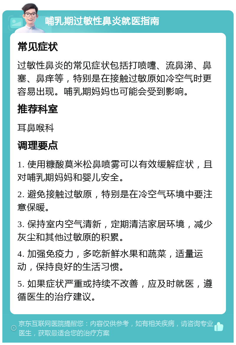 哺乳期过敏性鼻炎就医指南 常见症状 过敏性鼻炎的常见症状包括打喷嚏、流鼻涕、鼻塞、鼻痒等，特别是在接触过敏原如冷空气时更容易出现。哺乳期妈妈也可能会受到影响。 推荐科室 耳鼻喉科 调理要点 1. 使用糠酸莫米松鼻喷雾可以有效缓解症状，且对哺乳期妈妈和婴儿安全。 2. 避免接触过敏原，特别是在冷空气环境中要注意保暖。 3. 保持室内空气清新，定期清洁家居环境，减少灰尘和其他过敏原的积累。 4. 加强免疫力，多吃新鲜水果和蔬菜，适量运动，保持良好的生活习惯。 5. 如果症状严重或持续不改善，应及时就医，遵循医生的治疗建议。