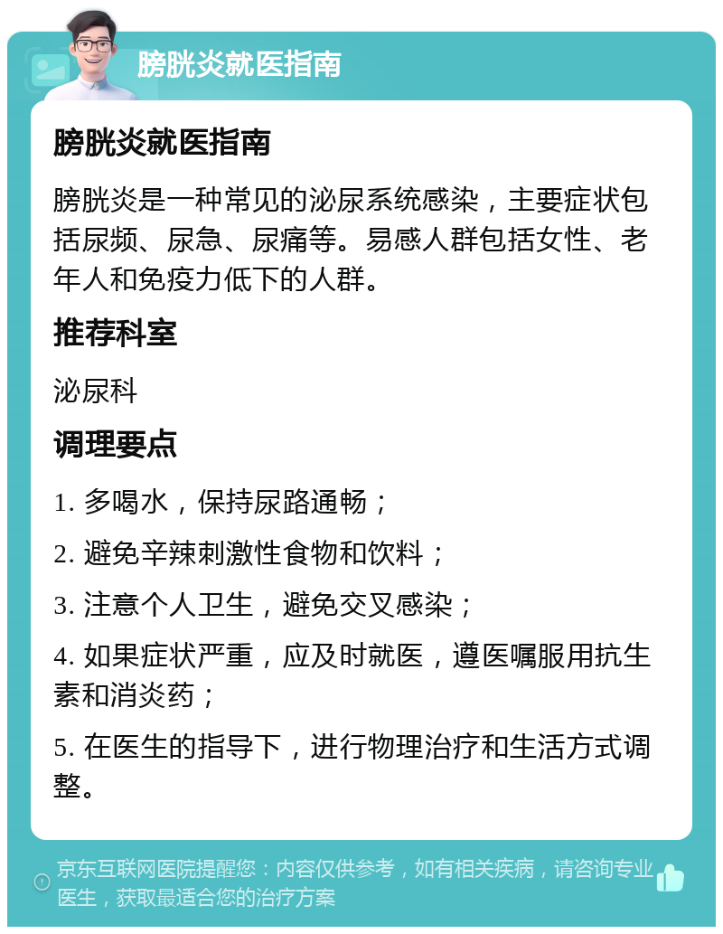 膀胱炎就医指南 膀胱炎就医指南 膀胱炎是一种常见的泌尿系统感染，主要症状包括尿频、尿急、尿痛等。易感人群包括女性、老年人和免疫力低下的人群。 推荐科室 泌尿科 调理要点 1. 多喝水，保持尿路通畅； 2. 避免辛辣刺激性食物和饮料； 3. 注意个人卫生，避免交叉感染； 4. 如果症状严重，应及时就医，遵医嘱服用抗生素和消炎药； 5. 在医生的指导下，进行物理治疗和生活方式调整。